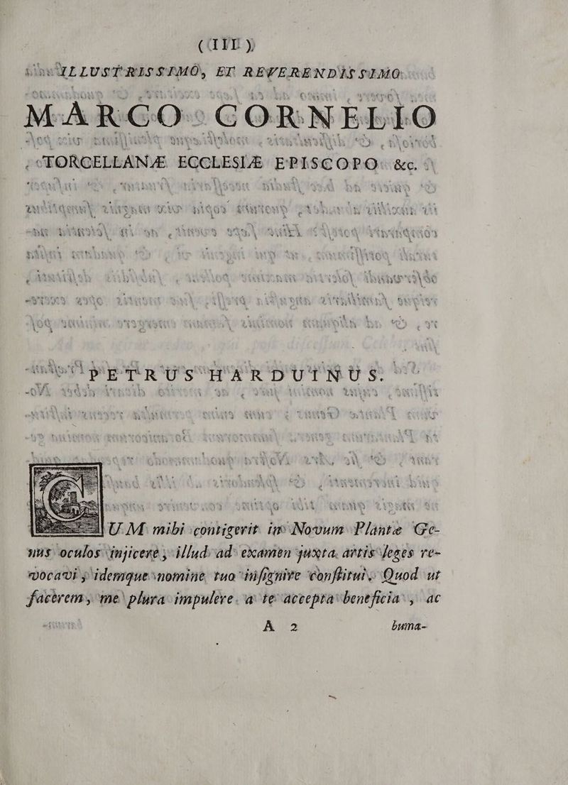(G YI y CILLUSTRISSTMO, EI REVE REN DAC PRO, MARCO. .CORNELIO TORCELLAN E ECCLESLE EI P1 s c : P d '&amp;c. ^ &amp; UM mibi contigerit. im: Novum Plante Gec- »us. oculos. injicere ,- il[ud.ad- examen 4uxta. artis Jeges ve- «Joca'vi y idemque nomine tuo iüfinire conflitui Quod ut facerem , me plura. impulere. a. te accepra beneficia: ,. ac A 2 buma-