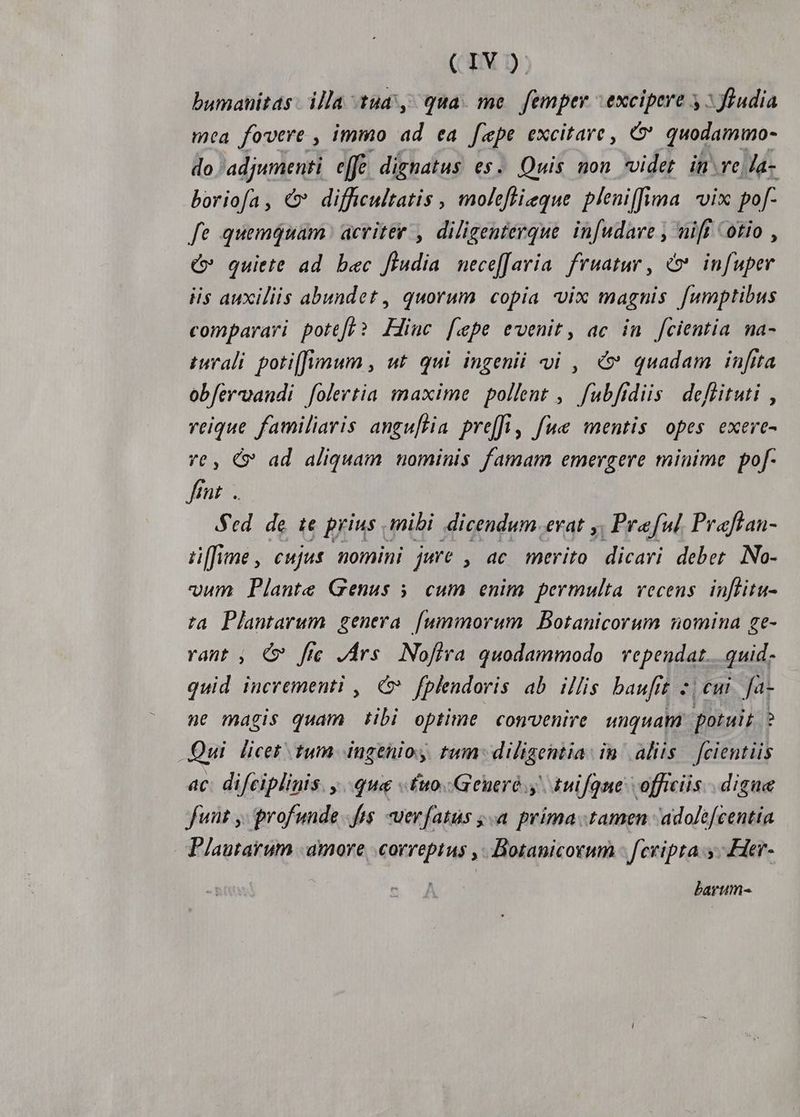 CIYX bumanitas illa tud, qua. me. femper excipere y: fhudia mca fovere , immo ad ea fepe excitare, G* quodammo- do 'adjumenti effe dignatus es. Quis non videt. inre Ja- boriofa, €» difficultatis , moleftieque pleniffima vix pof- fe quemquam acriter , diligenterque. infudave , nift otio , c» quiete ad bec ffudia necef[aria. fruatur , &amp;*. infuper iis auxiliis abundet, quorum copia vix magnis fumptibus comparari potefe? Hinc [epe evenit, ac in fcientia. na- iral poti[fimum , ut. qui ingenii vi , c quadam inftta obfervandi [olertia maxime pollent ,. fubfrdiis. deflituti , reique familiaris angu[Hia pre[fi, fue mentis opes exeve- vt, C» ad aliquam nominis famam emergere minime pof- fnt. Sed. de te prius mibi dicendum evat y, Pref Praftan- ü[fime, cujus nomini jure , ac merito dicari deber. No- vum Plante Genus 5. cum enim permulta vecens. inflitu- ta Plantarum genera [ummorum Botanicorum nomina ge- rant , € fie JÁrs Nofira quodammodo | vependat... quid. quid incrementi , € fplendoris ab illis baufrt 2, eui. fa- ne magis quam tibi optime convenire unquam potuit ? Qui licet tum ingenioy tum: diligentia. in aliis. fcientiis ac: difciplinis. ..qua «fuo. .Geueró y. tuifqne officiis . digue fut ,- profunde fts. uerfatus ;.a prima tamen 'adolefcentia Plautarum amore correptus ,. Botanicorum - fcvipta.y -.Her- barum-«