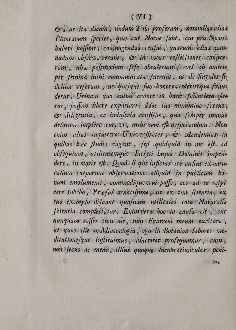 eS! ut ita dicam y nudum 4 ibi proferam , uonnnllas alias Plaütarum fpecies ,- qua: auk Nona: fuut. aut pro-Novis baberi poffunt: conjimgendas :cen fui. y. quarum: lias: game dudui: obferroacoeramy. G*, in meas: woflett iones conjeces ram,, alia polimodum «fefe* obralerunt? j vel ab. amicis, per femina inibi communicata f uertit y. ut: ide Jfrngulis:fi deliter referam. j: ne Quifqie: fuo bonores vmekirogue Yàws detur Utinam: quo anim ardove sin, banevfeientiam:ofea ror, po[Jo libere expatiari? Hoc Tuoomuitine fretus € diligentia, ac induftria. confifas y. quav fempee anna delatum. implere curavis mibiwon cfb:defperaudum Non enim | alias inquirere sU wiverfitàtes 9. Jdeademidss in quibus bec fludia' diceut: , ftd quidquid. im me. eft. ad obftquium ,/ utilitatemque Inclytà bujus Dominii- impen- dere , in votis efh.: (Quod [f oti inficias iré auffut exenatue ralium* corporutn obfer vatioue:c aliquid ' in publicum | bo- num emolumenti ,-commodiqueerui: po[[e y eos ad te vefpi eeye Tabebo:? Prieful ornuti[fime y utv enc vzun. fcientia; ex tto exemplo difcant:-quafnam | wtilitatts- tora :Nargralis fcientia complectatur; Enimweros bot vin caufa-veft y cur nunquam: cef. tum me, tuia Fratrem, meum excitare. , ut quos ille inMiuevalogia , eno: in :Botanicá:daboves^ me- | ditationefque: inflituimus y^ alacviter : profeguatuur ,^ cum , non^fecus. ac meas illius quogue ^ Vucubrátiunculas:« peni- tus