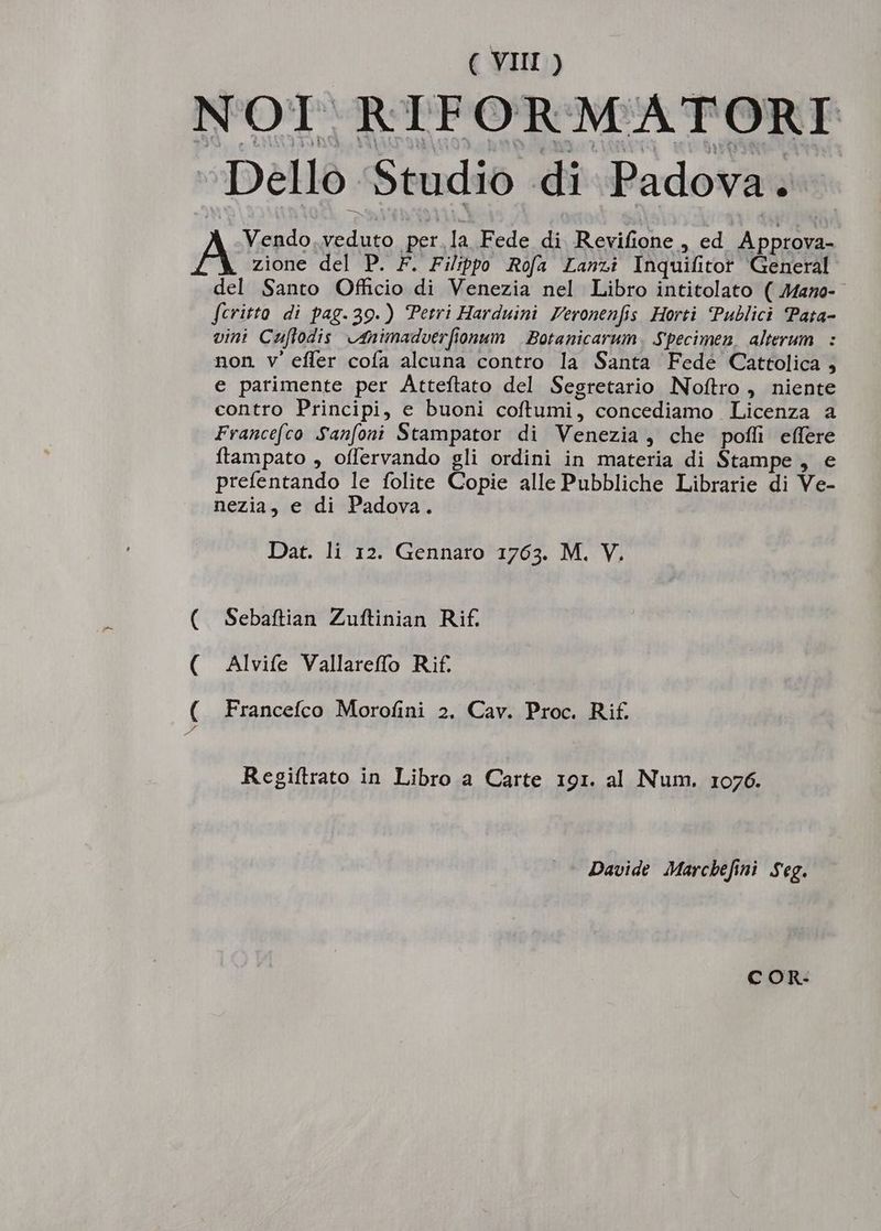 NOI RIFORMATORTE Dello 5tudio di Padova. Vendo.veduto perla Fede di Revifione , ed. Approva- A zione del P. F. Filippp Refa Lanz: Inquifitor General del Santo Officio di Venezia nel Libro intitolato ( Mamo- fcritto. di pag.39.) Petri Harduini Feronen[is Horti Publici Pata- vini Cauffodis c4nimadverfionum | Botanicarum , Specimen, alterum |: non v'efler coía alcuna contro la Santa Fede Cattolica e parimente per Atteflato del Segretario Nofítro , niente contro Principi, e buoni coftumi, concediamo Licenza a Francefco S'an[oni Stampator di Venezia , che poffi effere ftampato , offervando gli ordini in materia di Stampe , e prefentando le folite Copie alle Pubbliche Librarie di Ve- nezia, e di Padova. Dat. li 12. Gennaro 1763. M. V. Sebaftian Zuftinian Rif. Alvife Vallareffo Rif. Francefco Morofini 2. Cav. Proc. Ri£ Ne—- 0 Regiftrato in Libro a Carte 191. al Num. 1076. Davide Marcbefini Seg. C OR-