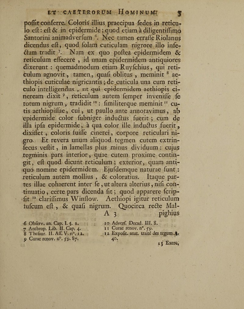 E-r-CAE tERORUM H OMINUM? J poflit conferre. Goloris illius praecipua fedes in reticu^ Io eft: eft & in epidermide; quod etiam a diligentiflin^o Santorini animadverfum Nec tamen erralle Riolanus dicendus eft, quod folam cuticulam nigrore illo infe^ £hm tradit ^ Nam ex quo poftea epidermidem & reticulum clFecere , id unam epidermidem antiquiores dixerunt : quemadmodum etiam Ruyfchius, qui reti¬ culum agnovit, tamen, quafi oblitus , meminit ^ ae- thiopis cuticulae nigricantis; de .cuticula una cum reti¬ culo intelligendus , iit qui epidermidem aethiopis ci¬ neream dixit ^, reticulum autem femper invenifle fe totum nigrum , tradidit : fimiliterque meminit “ cu¬ tis aethiopiflae, cui, ut paullo ante annotavimus, ab epidermide color fubniger induftus* fuerit ; cum de ' illa ipfa epidermide , a qua color ille induftus fuerit , dixilTet , coloris fuifte .cinerei, corpore reticulari ni¬ gro. Et revera unum aliquod tegmen cutem extrin- fecus veftit, in lamellas plus minus dividuum: cujus tegminis pars interior, quae cutem proxime contin¬ git, eft quod dicunt reticulum; exterior, quam anti¬ quo nomine epidermidem. Ejufdemque naturae funt: reticulum autem mollius , & coloratius. Itaque par¬ tes illae cohaerent inter fe, ut altera alterius, nifi con-| tinuatio, certe pars dicenda fit; quod apparere ferip- fit clariflimus Winflow. Aethiopi igitur reticulum tufeum eft , & quafi nigrum. Quocirca redte Mal- A 3 pighius 6 Obferv. an. Cap. I. §. i. . lo Adverf. Decad. III. 8. 7 Anthrop. Lib. II. Cap. 4. . 11 Curae renov. n®. 8 Thefaur. II.AfT. V.n°. 11. _ iz Expofit. anat. traite des teguro.4.f 0 Curae renov. n^. fp. 87. 40. ’ 15 Exerc,’