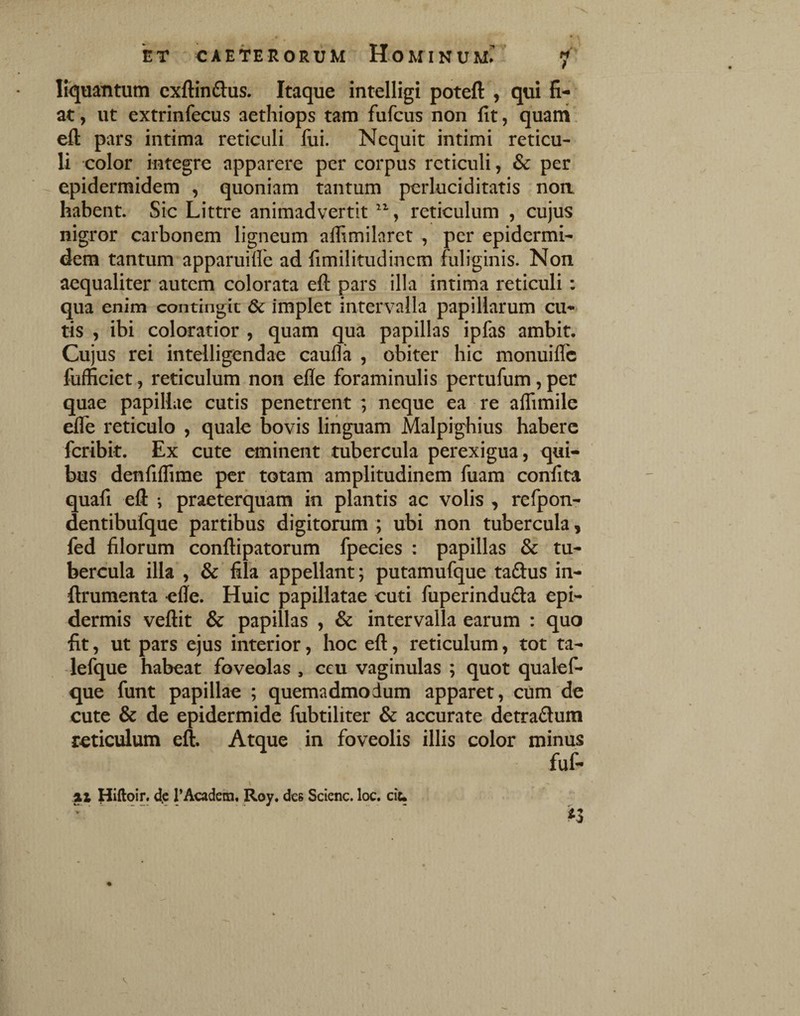 liquantum cxftinftus. Itaque intelligi poteft , qui fi¬ at , ut extrinfecus aethiops tam fufcus non fit, quani. eft pars intima reticuli fui. Nequit intimi reticu¬ li color integre apparere per corpus reticuli, & per epidermidem , quoniam tantum perluciditatis non. habent. Sic Littre animadvertit reticulum , cujus nigror carbonem ligneum aflimilaret , per epidermi¬ dem tantum apparuifle ad fimilitudinem fuliginis. Non aequaliter autem colorata eft pars illa intima reticuli: qua enim contingit & implet intervalla papillarum cu¬ tis , ibi coloratior , quam qua papillas ipfas ambit. Cujus rei intelligendae caufla , obiter hic monuilfc fufficiet, reticulum non efle foraminulis pertufum, per quae papillae cutis penetrent ; neque ea re aflimile ^e reticulo , quale bovis linguam Malpighius habere feribk. Ex cute eminent tubercula perexigua, qui¬ bus denfiifime per totam amplitudinem fuam confita quafi eft •, praeterquam in plantis ac volis , refpon- dentibufque partibus digitorum ; ubi non tubercula, fed filorum conftipatorum fpecies : papillas & tu¬ bercula illa , & fila appellant; putamufque taSus in- ftrumenta efie. Huic papillatae cuti fuperinduda epi¬ dermis veftit & papillas , & intervalla earum : quo fit, ut pars ejus interior, hoc eft, reticulum, tot ta- lefque habeat foveolas , ceu vaginulas ; quot qualef- que funt papillae ; quemadmodum apparet, cum de cute & de epidermide fubtiliter & accurate detradum reticulum eft. Atque in foveolis illis color minus fuf- %l Hiftoir. d.c rAcadem, Roy. des Scienc. loc. cit. \ K ro