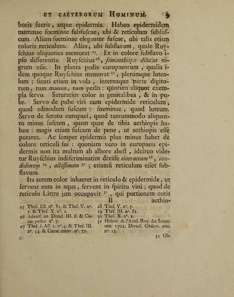 boris fuerit, atque epidermis. Habeo epidermidem mammae foeminae fubfufcae, ubi & reticulum fubfuf- cum. Aliam foeminae eleganter fufcae, ubi talis etiam coloris reticulum. Aliasubi fubflavum > quale Ruy- fchius aliquoties memorat Et in colore, fubflavo i- pfo differentia. Riiyfchius^^, dilutius ni¬ grum effe. In planta pedis europaeorum , qualia i- dem quoque Ruyfchius memorat , plerumque luteo¬ lum ; ficuti etiam in vola , internaque parte ''digito¬ rum 5 tum manus, tum pedis : quorum aliquot exem¬ pla fervo. Saturatior color in genitalibus , & in 'pu¬ be. Servo de pube viri cum epidermide reticulum, quod admodum fufcum : foeminae , quod luteum. Servo de fcroto europaei, quod tantummodo aliquan¬ to minus fufcum , quam quae de tibia aethiopis ha¬ beo : magis etiam fufcum de pene , ut aethiopis 'elle putares. Ac femper epidermis plus minus habet de colore reticuli fui : quoniam vero in europaeis epi¬ dermis non ita multum ab albore abefl: , idcirco vide? tur Ruyfchius indifcriminatim cmeraceam^'^^ can^ didlorem > alhiljimam 3° ; etiamfi reticulum effet fub¬ flavum. Ita autem color inhaeret in reticulo & epidermide, ut fervent eum in aqua, fervent in fpiritu vini; quod de reticulo Littre jam occupavit , qui portionem cutis B aethio- 25* Thef. III. n*. 81. Sc Thef. V. 11«. 5*. ScTbef. X. n°. 2. ' z6 Adverf. an, Decad. III. 8. Cu¬ rae poiler. n®. 7. Z7 Thef. 1. Air. ^ n«.4. & Thef. III. n*’. 34. Sc Curae renpy. n°. jp. 28 Thef. V. n°. f. 29 Thef. III. no. 81. 90 Thef. X. n°. 2. *» 31 Hilloir. de 1’Acad.Roy.des Scienc. ann. 1702, Diverf, Ubferv. anat. n°. 13.^ r . ' ; ' * 32 Ob- i