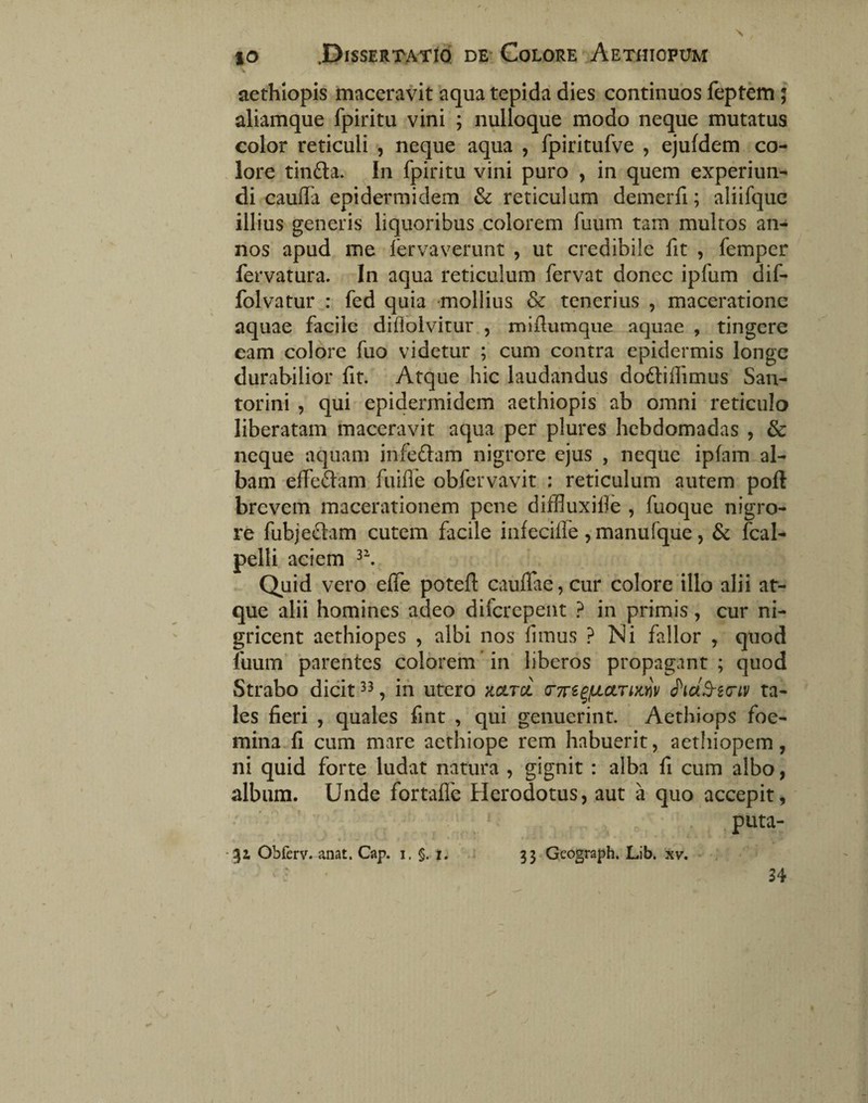 aethlopis maceravit 'aqua tepida dies continuos feptem; aliamque fpiritu vini ; nulloque modo neque mutatus color reticuli , neque aqua , fpiritufve , ejufdem co- . lore tindla. In fpiritu vini puro , in quem experiun-^ di caufla epidermidem & reticulum demerfi; aliifquc illius generis liquoribus colorem fuum tam multos an¬ nos apud me fervaverunt , ut credibile fit , fempcr fervatura. In aqua reticulum fervat donec ipfum dif- folvatur : fed quia mollius & tenerius , maceratione aquae facile diflolvitur., midumque aquae , tingere eam colore fuo videtur ; cum contra epidermis longe durabilior fit. Atque hic laudandus doftiffimus San- torini , qui 'epidermidem aethiopis ab omni reticulo liberatam maceravit aqua per plures hebdomadas , & neque aquam infedam nigrore ejus , neque ipfam al¬ bam effeftam fuifle obfervavit : reticulum autem poft brevem macerationem pene diffluxille , fuoque nigro¬ re fubjeflam cutem facile infecilfe ^manufque, & fcal- pelli aciem Quid vero effe poteft cauflae, cur colore illo alii at¬ que alii homines adeo diferepent ? in primis, cur ni¬ gricent aethiopes , albi nos fimus ? Ni fallor , quod fuum ‘parentes colorern in liberos propagant ; quod Strabo dicit , ih utero kcltcc (TTr^^jUUTmi/ hcl^i(TLV ta¬ les fieri , quales fmt , qui genuerint. Aethiops foe- mina fi cum mare aethiope rem habuerit, aethiopem, ni quid forte ludat natura , gignit : alba fi cum albo, album. Unde fortafle Herodotus, aut a quo accepit, .. . - . -31 Obferv. anat. Cap. i. §. i. 33 Geograph. Lib. xv. 34