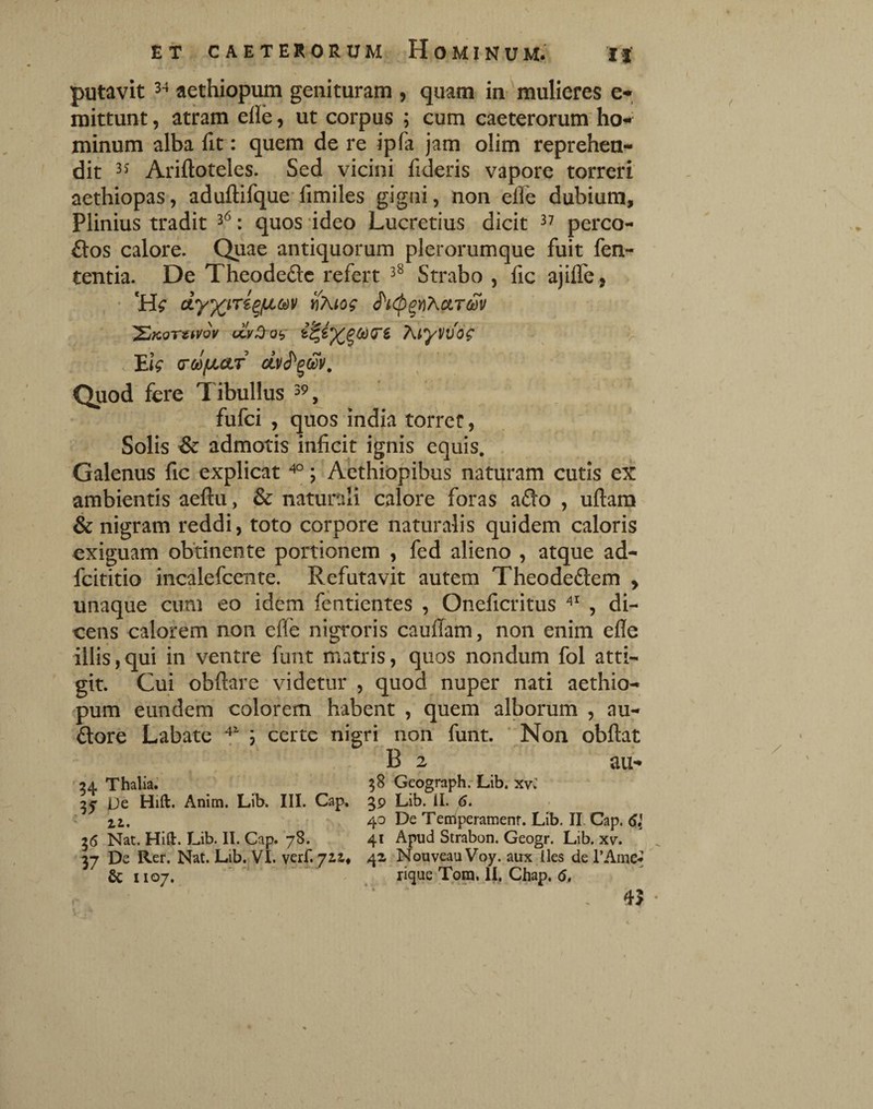 putavit aethiopum genituram , quam in 'mulieres e- mittunt, atram eile, ut corpus ; cum caeterorum ho^ minum alba fit: quem de re ipfa jam olim reprehen¬ dit Ariftoteles. Sed vicini fideris vapore torreri aethiopas, aduftifque fimiles gigni, non efle dubium, Plinius tradit : quos ideo Lucretius dicit ^7 perco¬ ctos calore. Quae antiquorum plerorumque fuit fen- tentia. De TheodeClc refert Strabo , fic ajilTe, , • dy^iri^fJLCdv ^Kiog '^KoTuvov ccv^og K^yvvdg V . EiV (yodfj(.<iT dy(^^^d^v. Quod fere Tibullus , fufci , quos india torret, ' Solis & admotis inficit ignis equis. Galenus fic explicat ; Aethiopibus naturam cutis ex ambientis aeftu, & naturali calore foras afto , uftara & nigram reddi, toto corpore naturalis quidem caloris exiguam obtinente portionem , fed alieno , atque ad- fcititio incalefcente. Refutavit autem TheodeCtem > unaque cum eo idem fentientes , Oneficritus , di¬ cens calorem non efle nigroris cauffam, non enim efle illis,qui in ventre funt matris, quos nondum fol atti¬ git. Cui obftare videtur , quod nuper nati aethio¬ pum eundem colorem habent , quem alborum , au- Clore Labate ; certe nigri non funt. ' Non obftat B 2 au- 34 Thalia.' 58 Geograph.-Lib. xvC 3^ De Hift. Anim. Lib. III. Gap, 39 Lib. il. 6. zi, » z' 40 De Temperamenr. Lib. II. Gap. 36 Nat. Hia. Lib. II. Gap. ‘78. 41 Apud Strabon. Geogr. Lib. xv. 37 De Rer. Nat. Lib. VI. verf. 41 Nouveau Voy. aux lies de TAme^