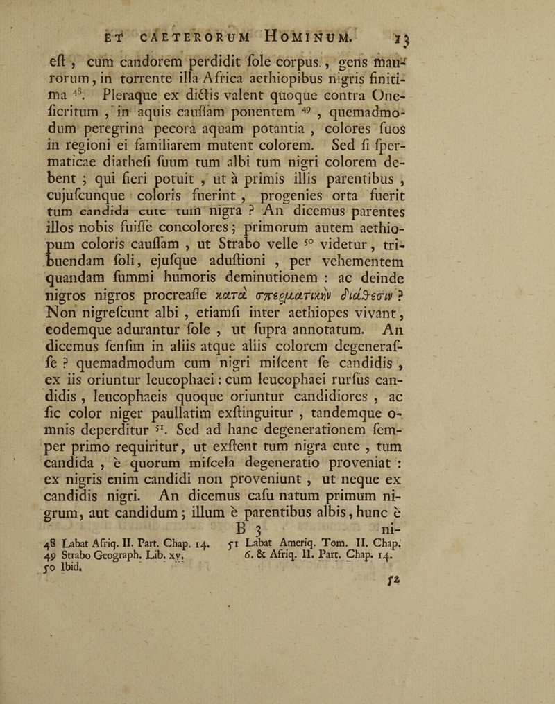 efl: , cum candorem perdidit fole corpus., gens mau- rorum, in torrente illa Africa aethiopibus nigris finiti¬ ma Pleraque ex didis valent quoque contra One- ficritum ,'in aquis caufiam ponentem ^ quemadmo¬ dum peregrina pecora aquam potantia , colores fuos in regioni ei familiarem mutent colorem. Sed fi fper- maticae diathefi fuum tum albi tum nigri colorem de¬ bent ; qui fieri potuit , ut a primis illis parentibus , cujufcunque coloris fuerint , progenies orta fuerit tum candida cutc tuin nigra ? 'An dicemus parentes illos nobis fuiffe concolores; primorum autem aethio- pum coloris caufiam , ut Strabo velle videtur, tri¬ buendam foli, ejufque aduftioni , per vehementem quandam fummi humoris deminutionem : ac deinde nigros nigros procreafie nctrd crTre^fjLotTmv ? Non nigrefcunt albi , etiamfi inter aethiopes vivant, eodemque adurantur Tole , ut fupra annotatura. An dicemus fenfim in aliis atque aliis colorem degeneraf- fe ? quemadmodum cum nigri milcent fe candidis , ex iis oriuntur leucophaei: cum leucophaei rurfus can¬ didis , leucophaeis quoque oriuntur candidiores , ac fic color niger paullatim exftinguitur , tandemque o- mnis deperditur Sed ad hanc degenerationem fem- per primo requiritur, ut exftent tum nigra cute , tum candida , e quorum mifcela degeneratio proveniat : ex nigris enim candidi non proveniunt , ut neque ex candidis nigri. An dicemus cafu natum primum ni¬ grum, aut candidum; illum e parentibus albis,hunc e B 3 . ni- 48 Labat Afriq. II. Part. Chap. 14, fi Labat Ameriq. Tom. II. Chap,’ 49 Strabo Geograph. Lib. xy, <5. Afriq. U. Part. Chap. 14, 50 Ibid. - -