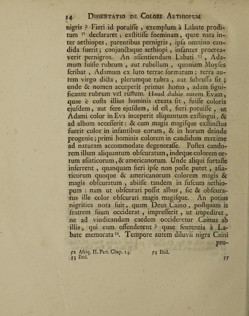 nigris ? Fieri id potuifie exemplum a Labate prodi¬ tum declararet ; exftitiflc foeminam, quae nata in¬ ter acthiopes, parentibus pernigris , ipfa omnino canr dida fuerit; conjunftaque aethiopi , infantes procrea¬ verit pernigros. An alTentiendum Labati ^ Ada- mum fuifle rubrum , aut rubellum , quoniam Moyfes fcribat , Adamum ex luto terrae formatum; terra au¬ tem virgo di£ta , plerumque rubra , aut fubrufKi Iit ; unde & nomen acceperit primus homo , adam figni- ficante rubrum vel ruffum. Haud dubie autem Evam, quae e cofta illius hominis creata fit , fuifle coloris ejufdem, aut fere ejufdem, id eft, fieri potuilfe , ut Adami color inEva inceperit aliquantum exftingui, & ad album acceiferit: & cum magis magifque exflinflus fuerit color in infantibus eorum, & in horum deinde progenie; primi hominis colorem in'candidum maxime ad naturam accommodate degeneraife. Poftea cando¬ rem illum aliquantum obfcuratum, indeque colorem or¬ tum afiaticorum, & americanorum. Unde aliqui fortalle inferrent , quanquam fieri ipfe non poile putet , afia¬ ticorum quoque & americanorum colorem magis & magis obfcuratum , abiifle tandem in fufcum aethio¬ pum : nam ut obfcurari poffit albus , fic & obfcura- tus ille color obfcurari magis magifque. An potius •nigiities nota fuit, quam Deus Caino , poftquam is fratrem fuum occiderat , impreflerit , ut impediret , ne ad vindicandam caedem occideretur' Cainus ab 'illis, qui eum offenderent? quae fententia a La¬ bate memorata Tempore autem diluvii nigra Caiiii pro- ft Afriq. ILPart, Chap, 14 fl Ibid. f4 Ibid. ff