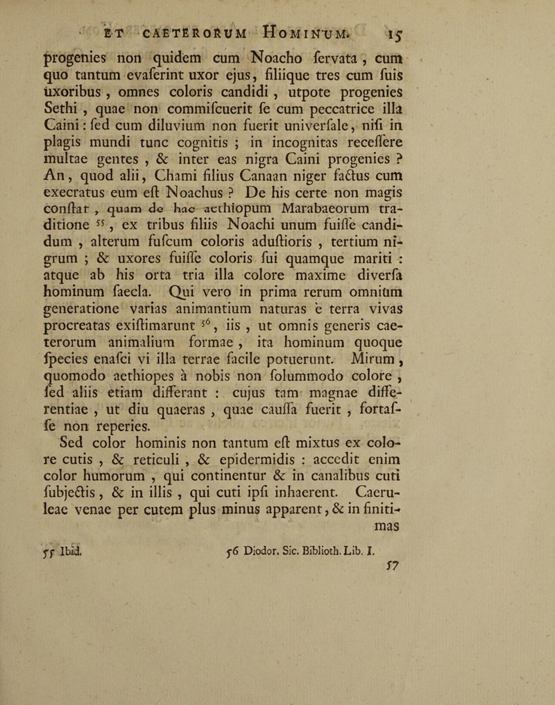 progenies non quidem cum Noacho fervata , cum quo tantum evaferint uxor ejus, filiique tres cum fuis uxoribus , omnes coloris candidi , utpote progenies Sethi , quae non commifcuerit fe cum peccatrice illa Caini: fed cum diluvium non fuerit univerfale, nifi in plagis mundi tunc cognitis ; in incognitas recefiere multae gentes , & inter eas nigra Caini progenies ? An, quod alii, Chami filius Canaan niger faftus cum exeeratus eum eft Noachus ? De his certe non magis confiat , quam de hac acthiopum Marabaeorum tra¬ ditione , ex tribus filiis Noachi unum fuifle candi¬ dum , alterum fufeum coloris adufiioris , tertium ni¬ grum ; & uxores fuifle coloris fui quamque mariti : atque ab his orta tria illa colore maxime diverfa hominum faecla. Qui vero 'in prima rerum omnium generatione varias animantium naturas e terra vivas procreatas exiflimarunt 5^, iis , ut omnis generis cae- terorum animalium formae , ita hominum quoque fpecies enafei vi illa terrae facile potuerunt. Mirum , quomodo aethiopes a nobis non folummodo colore , fed aliis etiam differant : cujus tam magnae diffe¬ rentiae , ut diu quaeras , quae caufla fuerit , fortaf- fe non reperies. Sed color hominis non tantum efi mixtus ex colo¬ re cutis , & reticuli , & epidermidis : accedit enim color humorum , qui continentur & in canalibus cuti fubjeftis, & in illis , qui cuti ipfi inhaerent. Caeru¬ leae venae per cutem plus minus apparent, & in finiti-» mas ff Ibid. Dlodor, Sic. Biblioth. Lib. I,