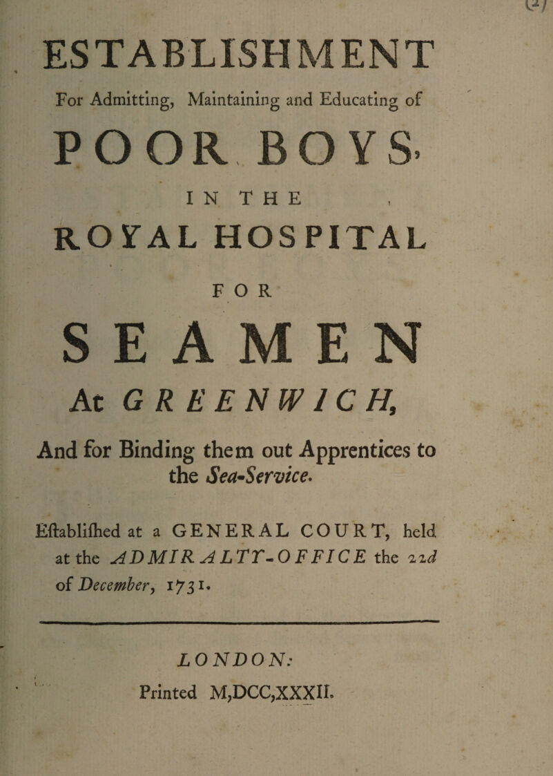 ESTABLISHMENT For Admitting, Maintaining and Educating of poor boys. I N T H E ROSTAL HOSPITAL FOR SEAMEN At GREENWICH, And for Binding them out Apprentices to the Sea-Service. Eftablilhed at a GENERAL COURT, held at the ADMIR ALTT-0 FFICE the o{ December, I731* ? I LONDON: Printed M,DCC,XXXII.