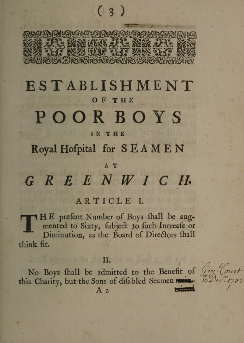 / ESTABLISHMENT O F T H E POOR BOYS I N T H E •t Royal Hofpital for SEAMEN A T GREENWICH ARTICLE I. TH E prelent Number of Boys fhall be aug¬ mented to Sixty, fubje<9: to fuch Increafe or Diminution, as the Board of Dire6tors fhall think fit. ii No Boys fhall be admitted to the Benefit of this Charity, but the Sons of difabled Seamen A z t / {77 ZLK cn ca r~ WJJecJ?l732