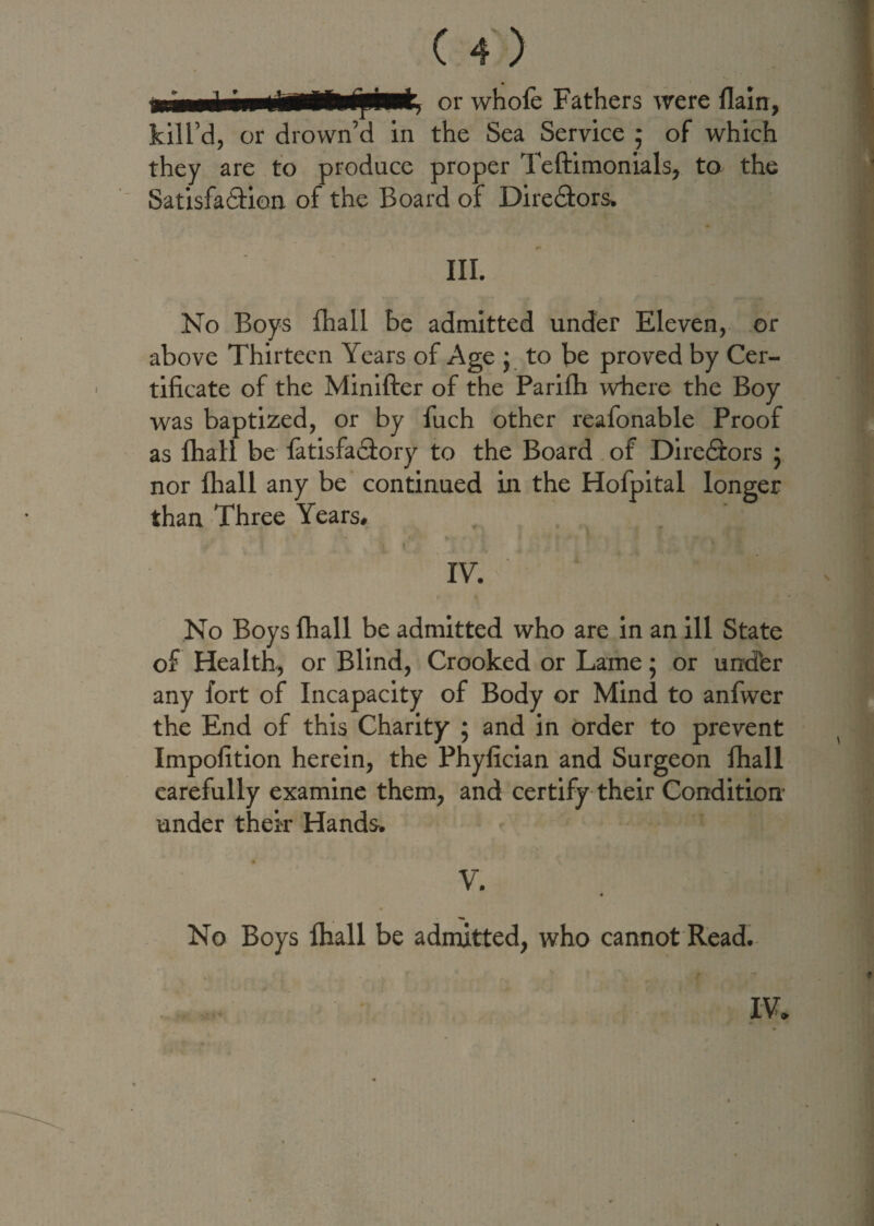 or whofe Fathers were flam, the Sea Service ; of which they are to produce proper Teftimonials, to the Satisfaction of the Board of Directors. III. No Boys fhall be admitted under Eleven, or above Thirteen Years of Age j to be proved by Cer¬ tificate of the Minifter of the Parifh where the Boy was baptized, or by fuch other reafonable Proof as fhall be latisfaCtory to the Board of DireCtors ; nor fhall any be continued in the Hofpital longer than Three Years. kill’d, or drown’d in IV. No Boys fhall be admitted who are in an ill State of Health, or Blind, Crooked or Lame 5 or und'er any fort of Incapacity of Body or Mind to anfwer the End of this Charity ; and in order to prevent Impofition herein, the Phyfician and Surgeon fhall carefully examine them, and certify their Condition- under their Hands. V. 'CK 1 4 No Boys fhall be admitted, who cannot Read. IV.