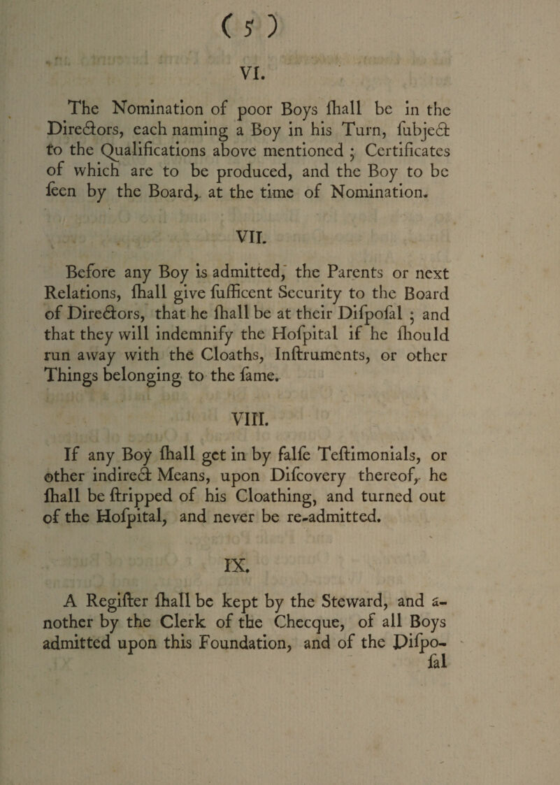 Directors, each naming a Boy in his Turn, iubjedt to the Qualifications above mentioned • Certificates of which are to be produced, and the Boy to be fcen by the Board,, at the time of Nomination. VII. Before any Boy is admitted, the Parents or next Relations, fhall give fufficent Security to the Board of Diredfors, that he fhall be at their Difpofal ; and that they will indemnify the Hofpital if he fhould run away with the Cloaths, Inftrumcnts, or other Things belonging to the fame. VIII. If any Boy fhall get in by falfe Teftimonials, or other indiredt Means, upon Difcovery thereof,- he fhall be ftripped of his Cloathing, and turned out of the Hofpital, and never be re-admitted. IX. A Regifter fhall be kept by the Steward, and a- nother by the Clerk of the Checcjue, of all Boys admitted upon this Foundation, and of the Pifpo- fal