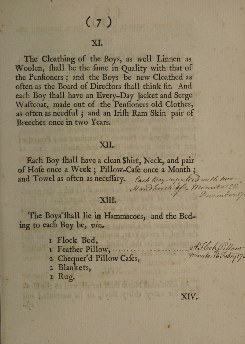 XI. The Cloathing of the Boys, as well Linncn as Woolen, lhall be the fame in Quality with that of the Penfioners ; and the Boys be new Cloathed as often as the Board of Directors fhall think fit. And each Boy fhall have an Every-Day jacket and Serge Waftcoat, made out of the Penfioners old Clothes, as often as needful; and an Irifh Ram Skin pair of Breeches once in two Years- XII. Each Boy fhall have a clean Shirt, Keck, and pair ©f Hole once a Week; Pillow-Cafe once a Month ; and Towel as often as neceflary- fM/./ ft*,. s,,/,/, vf,<*, // /u xmt y The Boys fhall lie in Hammacoes, and the Bed- ing to each Boy be, viz. i Flock Bed, t Feather Pillow,. z Chequer’d Pillow Cafes, z Blankets,- i Rug. XIV.