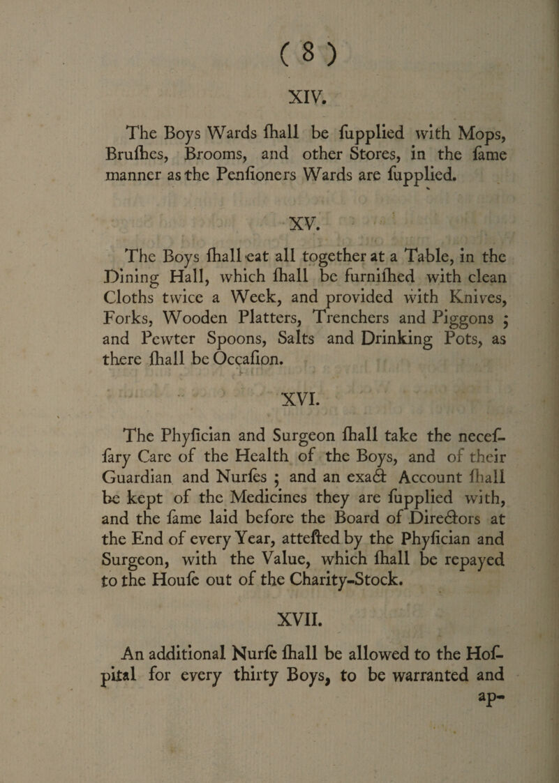 The Boys Wards fhall be fupplied with Mops, Brufhes, Brooms, and other Stores, in the fame manner as the Penlioners Wards are fupplied. The Boys fhall eat all together at a Table, in the Dining Hall, which fhall be furnilhed with clean Cloths twice a Week, and provided vvith Knives, Forks, Wooden Platters, Trenchers and Piggon3 ; and Pewter Spoons, Salts and Drinking Pots, as there fhall be Occafion. ; . - r • XVI. r The Phyfician and Surgeon fhall take the necef- fary Care of the Health of the Boys, and of their Guardian and Nurfes ; and an exa& Account fhall be kept of the Medicines they are fupplied with, and the fame laid before the Board of Dire&ors at the End of every Year, attefted by the Phyfician and Surgeon, with the Value, which fhall be repayed to the Houfe out of the Charity-Stock. XVII. An additional Nurfc fhall be allowed to the Hof- pital for every thirty Boys, to be warranted and ap-