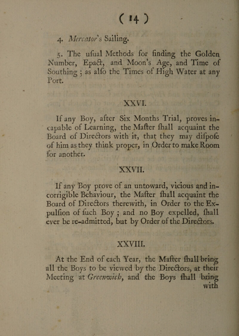 ( '4 > 4- Mercator s Sailing. 5. The ufual Methods for finding the Golden Number, Epa£t, and Moon’s Age, and Time of Southing : as alio the Times of High Water at any Tort. * • XXVI. - ■ .A 4. * If any Boy, after Six Months Trial, proves in¬ capable of Learning, the Mafter lhall acquaint the Board of Directors with it, that they may difpole of him as they think proper, in Order to make Room for another. XXVII. If any Boy prove of an untoward, vicious and in¬ corrigible Behaviour, the Mafter lhall acquaint the Board of Directors therewith, in Order to the Ex- pulfion of fuch Boy ; and no Boy expelled, lhall ever be re-admitted, but by Order of the Direftors. XXVIII. At the End of each Year, the Mafter lhall bring all the Boys to be viewed by the Directors, at their Meeting at Greenwich, and the Boys lhall bring with