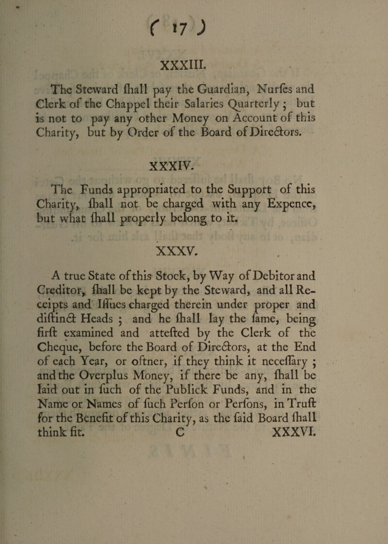 r 17; XXXIII. The Steward fhall pay the Guardian, Nurfes and Clerk of the Chappel their Salaries Quarterly ; but is not to pay any other Money on Account of this Charity, but by Order of the Board of Dire&ors. XXXIV. The Funds appropriated to the Support of this Charity, fhall not be charged with any Expencc, but what fhall properly belong to it. • I I ■/ f •• XXXV. A true State of this Stock, by Way of Debitor and Creditor, fhall be kept by the Steward, and all Re¬ ceipts and Iiiues charged therein under proper and diftin<9: Heads ; and he fhall lay the fame, being firft examined and attefted by the Clerk of the Cheque, before the Board of Directors, at the End of each Year, or oftner, if they think it neceflary 5 and the Overplus Money, if there be any, fhall be laid out in fiich of the Publick Funds, and in the Name or Names of fuch Perfon or Perfons, in Truft for the Benefit of this Charity, as the faid Board fhall think fit. C XXXVI.