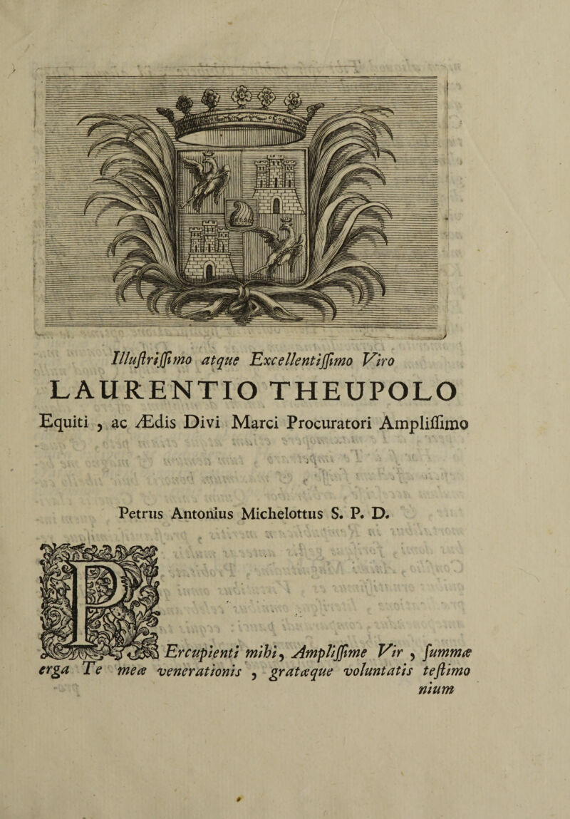 Illuflriffimo atque Excellent ijjimo Viro LAURENTIO THEUPOLO Equiti , ac ^Edis Divi Marci Procuratori Ampliffimo Petrus Antonius Michelottus S. P. D* Er cupienti mihi, Ampliffime Vir , fummce erga Te me ce venerationis 5 gratae que voluntatis teftimo nium *