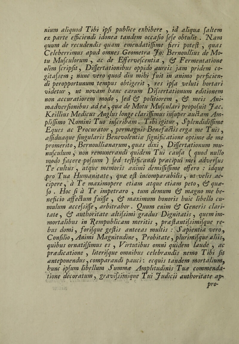 nium aliquod Tibi ipfi publice exhibere , id aliqua fait em ex parte e fficiendi idonea tandem occafio fefe obtulit . Nam quum de recudendis quam emendatiffime fieri potefl ? quas Celeberrimus apud omnes Geometra Jo: Bernoul/ius de Mo¬ tu Mufculorum y ac de Ejfiervefcentia y & F er mentatione olim fcripfit, Differtationibus oppido aureis jam pridem co- gitafsem j nunc vero quod diu mihi fuit in animo per fi ciear di peropportunum tempus obtigerit y res ipfa veluti hortari videtur y ut novam hanc earum Difsertationum editionem non accuratiorem modo y Jed & politiorem 5 & meis Ani- madverfionibus ad ea, qua de Motu Mufculari propofuit J ac. K_eillius Medicus Anglus longe clari (fimus infuper auBam Am¬ pli (fimo 'Homini Tuo infcribam. T ibi igitur, Splendidi (fime Eques ac Procurator ? permagnis Bene fallis erga me Tuis 5 afifiduaque fingularis Benevolentia fignificatione optime de me promerito ? Bernoullianarumy quas dixi y Differtationum mu- nufculum y non remunerandi quidem Tui caufa ( quod nullo modo facere pofsum ) fed teftificandt pracipui mei adverfus Te cultus 5 atque memoris animi demiffififime offero : idque pro Tua Humanitate 5 qua e fit incomparabilis 5 ut velis ac¬ cipere f ct Te maximopere etiam atque etiam peto ? & qua- fo . Hoc fi a Te impetraro y tum demum & magno me be¬ neficio affellum fuiffe , & maximum honoris huic libello cu¬ mulum accefsiffe y arbitrabor. Quum enim & Generis clari¬ tate , & authoritate aitijsimi gradus Dignitatis , quem im¬ mortalibus in Pgempublicam meritis y praftantifsimifque re¬ bus domi ? forifque gefiis anteeas multis : Sapientia vero, Confilio 5 Animi Magnitudine, Probitate y plurimifque aliisy quibus ornatiffimus es y Virtutibus omni quidem laude y ac pra dic atione y lit er ijque omnibus celebrandis nemo Tibi fit anteponendus y comparandi pauci: ecquis tandem mortalium, hunc ipfum libellum Summa Amplitudinis Tua commenda¬ tione decoratum, gravifsimique lui Judicii authoritate ap-