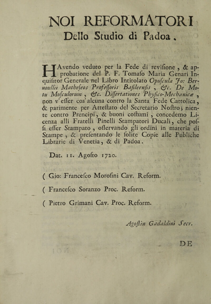 NOI REFORMATORI Delio Studio di Padoa * HAvendo veduto per la Fede di revifione , & ap¬ probatione dei P. F. Tomafo Maria Cenari In- quifitor Generale nel Libro Intitolato Orcula Jo: Ber- naulii t Matbefeos Trofefforis Bafileenfis , &c. De Mo¬ tu Mufculorum 5 &c. Divertat tones Vhyfico-Mechanica 5 non v effer cos’alcuna contro la Santa Fede Cattolica, & parimente per Atteftato dei Secretario Noftroj nien- te contro Prencipi, & buoni coftumi 5 concedemo Li- cenza alii Fratelli Pinelli Stampatori Ducali 5 che pof- fi effer Stampato , oflervando gli ordini in materia di Stampe , & prefentando le folite Copie alie Publiche Librarie di Venetia5 & di Padoa. Dat. ii. Agofto 1720. • '•* | „ \ > ~ , rV- ‘ • i* 'i W f • ( Gio: Francefco Morofini Cav. Reform. ( Francefco Soranzo Proc. Reform. ( Pietro Grimani Cav. Proc. Reform. slgoflin G a da ldi ni S ecr.