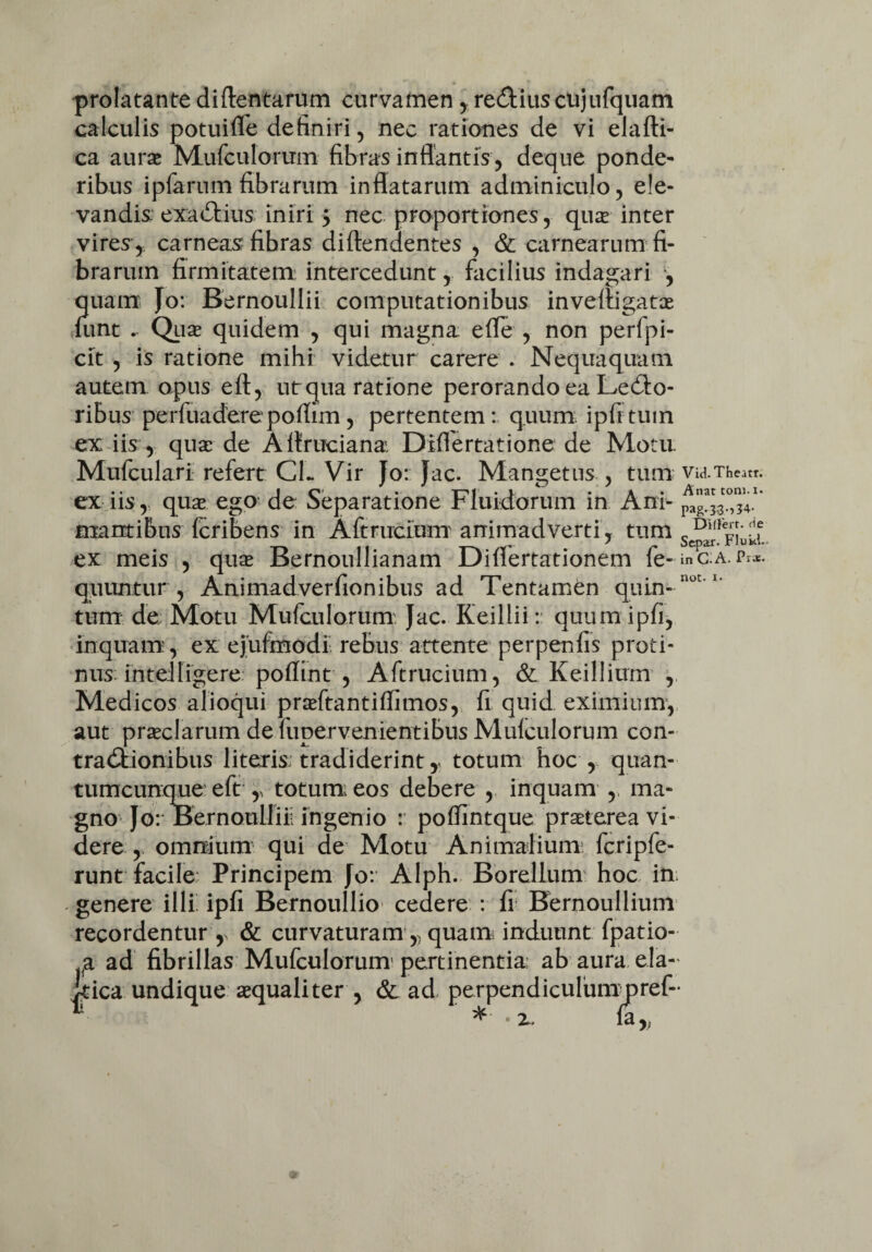 prolatante diftentarum curvamen , re£tius cujufquam calculis potuifle definiri , nec rationes de vi elafti- ca aura Mufculorum fibras inflantis, deque ponde¬ ribus ipfarum fibrarum inflatarum adminiculo, ele¬ vandis exactius iniri $ nec proportiones, qua inter vires,, carneas fibras diftendentes , & carnearum fi¬ brarum firmitatem: intercedunt, facilius indagari , quam Jo: Bernoullii computationibus invefiigata funt . Qua quidem , qui magna efle , non perfpi- cit , is ratione mihi videtur carere . Nequaquam autem opus eft, ut qua ratione perorando ea Lenio¬ ribus perfuaderepoflim, pertentem: quum ipfttum ex iis, qua de Aitruciana Differtatione de Motu. Mufculari refert CL Vir Jo: Jac. Mangetus , tum via.Theatr. ex iis, qua ego de Separatione Fluidorum in Ani- pag^0,^.1’ mamibus fcribens in Aftrucium animadverti, tum cD1'r™’df ex meis , qua Bernoullianam Diflertationem fe-inC.A.Pi*. quuntur , Animadverfionibus ad Tentamen quin¬ tum de. Motu Mufculorum: Jac. Keillii: quumipfi, inquam:, ex ejufmodi rebus attente perpenfis proti¬ nus; in tei figere poflint , Aftrucium, & Keillium , Medicos alioqui praftantiflimos, fi quid eximium, aut praclarum de fiipervenientibus Mulculorum con¬ tractionibus literis; tradiderint, totum hoc , quan¬ tumcunque eft r totum eos debere , inquam , ma¬ gno Jo: Bernoullii! ingenio : poflintque praterea vi¬ derey omnium qui de Motu Animalium fcripfe- runt facile Principem Jo: Alph. Borellum hoc in - genere illi ipfi Bernoullio cedere : fi Bernoullium recordentur r & curvaturam ,, quam; induunt fpatio- ad fibrillas Mufculorum pertinentia ab aura ela- :a undique aquali ter , & ad perpendiculummref-