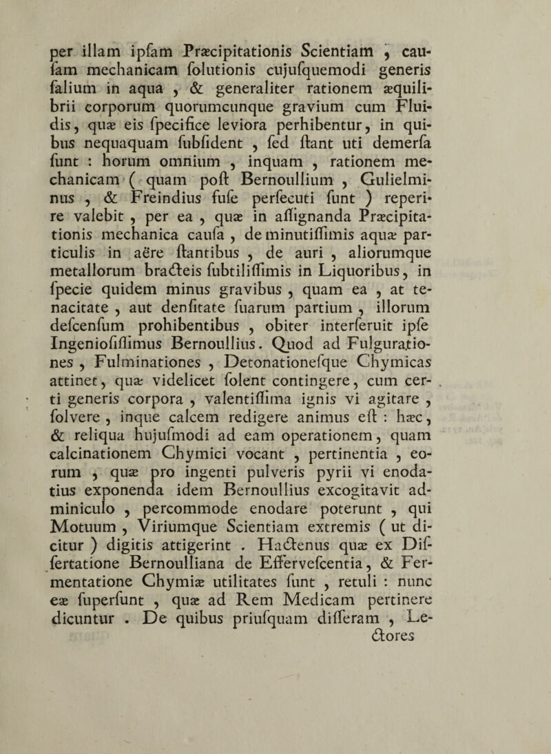 per illam ipfam Praecipitationis Scientiam , cau- fam mechanicam folutionis cujufquemodi generis falium in aqua , & generaliter rationem aequili¬ brii corporum quorumcunque gravium cum Flui¬ dis, quae eis fpecifice leviora perhibentur, in qui¬ bus nequaquam fubfident , fed flant uti demerfa funt : horum omnium , inquam , rationem me¬ chanicam ( quam pofl Bernoullium , Gulielmi- nus , & Freindius fufe perfecuti funt ) reperi- re valebit , per ea , quae in affignanda Praecipita¬ tionis mechanica caufa , de minutiffimis aqua? par¬ ticulis in aere flantibus , de auri , aliorumque metallorum bradteis fubtiliffimis in Liquoribus, in fpecie quidem minus gravibus , quam ea , at te¬ nacitate , aut denfitate fuarum partium , illorum defcenfum prohibentibus , obiter interferuit ipfe Ingeniofiflimus Bernoullius. Quod ad Fulgura.tio- nes , Fulminationes , Detonationefque Chymicas attinet, qua? videlicet folent contingere, cum cer¬ ti generis corpora , valentiffima ignis vi agitare , folvere , inque calcem redigere animus eft : haec, & reliqua hujufmodi ad eam operationem, quam calcinationem Chymici vocant , pertinentia , eo¬ rum , quae pro ingenti pulveris pyrii vi enoda¬ tius exponenda idem Bernoullius excogitavit ad¬ miniculo 5 percommode enodare poterunt , qui Motuum , Viriumque Scientiam extremis ( ut di¬ citur ) digitis attigerint . FTadlenus quae ex Dif- fertatione Bernoulliana de Effervefcentia, & Fer¬ menta tione Chymiae utilitates funt , retuli : nunc eae fuperfunt , quae ad Rem Medicam pertinere dicuntur . De quibus priufquam differam , Le¬ ctores