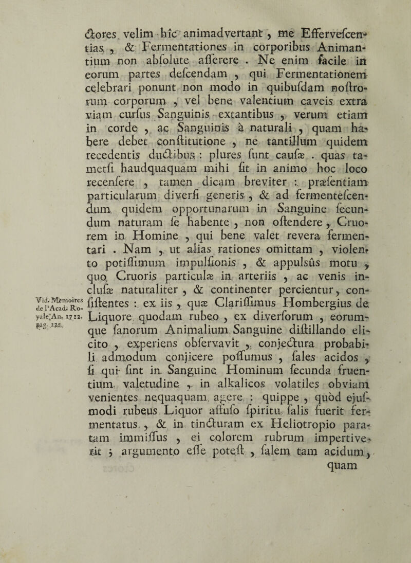 (Stores, velim hic animadvertant 5 me Effervefcen- tias y & Fermentationes in corporibus Animan¬ tium non abfolute afferere . Ne enim facile in eorum partes defcendam 5 qui Fermentationem celebrari ponunt non modo in quibufdam noftro- rum corporum , vel bene valentium caveis extra viam curfus Sanguinis extantibus , verum etiam in corde ? ac Sanguinis a naturali , quam ha¬ bere debet confiitutione y ne tantillum quidem recedentis dudtibus : plures funt caufas . quas ta- metfi haudquaquam mihi fit in animo hoc loco recenfere y tamen dicam breviter pradentiam particularum diverfi generis 5 & ad fermentefcen- dum quidem opportunarum in Sanguine fecun¬ dum naturam fe habente 5 non oftendere y Gruo- rem in Homine ? qui bene valet revera fermen¬ tari . Nam y. ut alias rationes omittam , violen¬ to potiffimum impulfionis ? & appulsus motu y quo Cruoris particula in. arteriis y ac venis in- clufa naturaliter 5 & continenter percientur y con- 2S fiftentes : ex iis qua Clariflimus Hombergius de. yai<An. 1712. Liquore quodam rubeo > ex diverforum , eorum- que fanorum Animalium Sanguine diflillando elF cito y experiens obfervavit 5 conje&ura probabi¬ li admodum conjicere poflfumus y fales acidos y fi qui- fint in. Sanguine Hominum fecunda fruen- tium valetudine ? in alkalicos volatiles obviam venientes nequaquam agere : quippe , quod ejuf- modi rubeus Liquor aftufo fpiritu, ialis fuerit fer^ mentatus. y & in tindluram ex Heliotropio para¬ tam immiffus 5 ei colorem rubrum impertive¬ rit y argumento efie poteft > falem tam acidum r quam