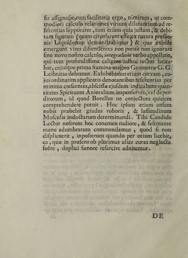 fis affignafse,tum facilitatis ergo, nimirum, ut com¬ modiori calculo relationes virium dilatantium ad re- fiftentias fuppiitaret , tum etiam quia juftam , & debi¬ tam figuram (quam circularem ene^ex natura preffio- nis Liquidorum demonftrabimus ) & qua? exinde emergunt vires diftendentes non potuit non ignorare fine novo noftro calculo, integmlmhi verbo appellato, qui tum profundiflima caligineradhuc tectus latita¬ bat, cujuique prima ftamina magno Geometra G. G. Leibnitio debemus. Exhibebimus etiam curvam, cu¬ jus ordinatim applicatis denotantibus refiftentias per minima crefcentes^bfciflTa? ejufdem indicabunt quan¬ titates Spirituum Animalium impenforum,vel deper¬ ditorum, id quod Borellus ne conjectura quidem comprehendere potuit . Hoc ipfum etiam anfam nobis prabebit gradus roboris , & laflitudinum Mufculis inductarum determinandi. Tibi Candide Lector noftrum hoc conamen rudiore, & feftinante manu adumbratum commendamus , quod fi non difplicuerit , inpofterum quando per otium licebit, ea , qua? in prafens ob plurimas alias curas neglecta fe£re , duplici foenore refarcire adnitemur. DE