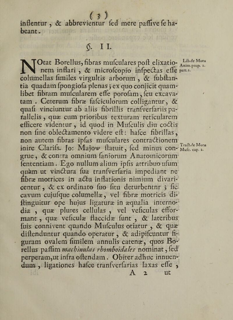 ( inflentur , & abbrevientur fed mere paflive fe ha¬ beant .. N 5- II- Otat Borellus^ fibras mufculares pofl: elixatio- A^per^t nem inflari , & microfcopio infpedfas efle pa«.i. columellas fimiles virgultis arborum , & fubftan- tia quadam fpongiofa plenas 5 ex quo conjicit quam¬ libet fibram mufcularem efle porofam, feu excava^* ' tam . Ceterum fibras fafciculorum colligantur, & quafi vinciuntur ab aliis fibrillis tranfverfariis pa¬ rallelis , qua; cum prioribus texturam reticularem efficere videntur, id quod in Mufculis diu codtis non fine obledtamento videre eit: hafce fibrillas, non autem fibras ipfas mufculares contradlionem r . . /^~> 1 . r r ii . n . r 1 . Traa.c^e Mora inire Clanis. }o: Majow iratuit, led minus con-Mufc. caP. 1. grue, & contra omnium faniorum Anatomicorum' fententiam . Ego nullum alium ipfis attribuo ufum quam ut vindtura fua tranfverfaria impediant ne nbras motrices in adbu inflationis nimium divari¬ centur , & ex ordinato fuo fitu deturbentnr 3 fic cavum cujufque columellas, vel fibras motricis di- ftinguitur ope hujus ligatura in aqualia interno-' dia , quas plures cellulas , vel veficulas effor- mant , quas veficulas flaccidas funt , & lateribus fuis connivent quando Mufculus otiatur , & quas diftenduntur quando operatur , & adipifcuntur fi-, guram ovalem fimilem annulis catena, quos Bo- rellus paflim machinulas rhomboidales nominat, fed perperam,ut infra oftendam. Obiter adhuc innuen¬ dum , ligationes hafce tranfverfarias laxas efle 5 A z ut