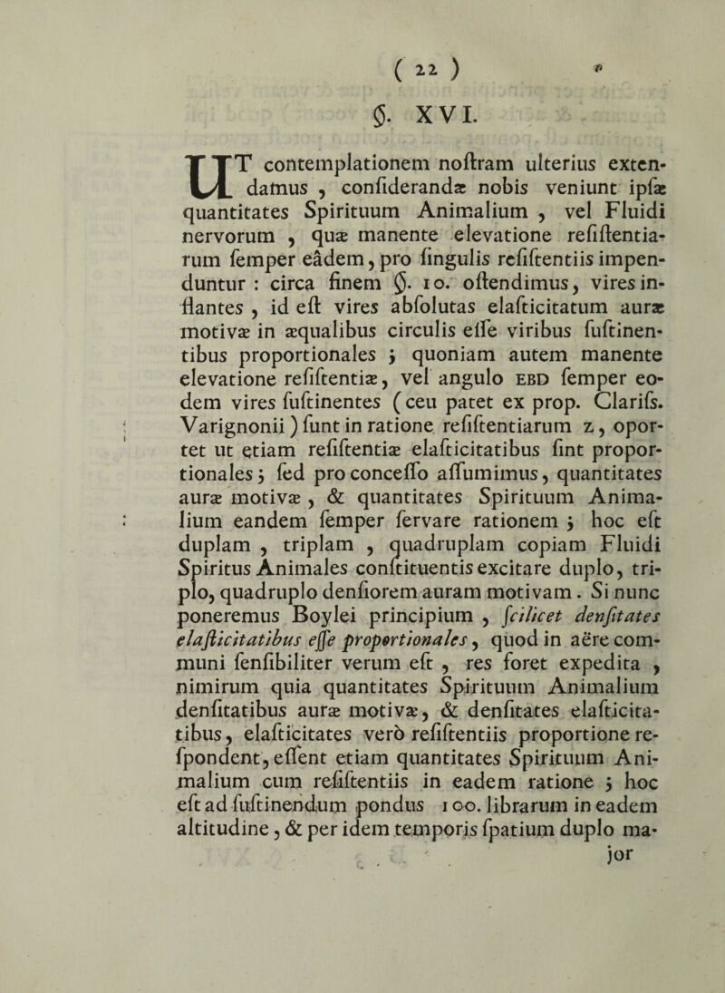 ( ) 5. XVI. UT contemplationem noftram ulterius exten¬ damus , confideranda nobis veniunt ipfas quantitates Spirituum Animalium , vel Fluidi nervorum , qua manente elevatione refiftentia- rum femper eadem,pro fingulis refiftentiisimpen¬ duntur : circa finem 10. oftendimus, vires in¬ flantes , id eft vires abfolutas elafticitatum auras motiva in aqualibus circulis elfe viribus fuftinen- tibus proportionales 3 quoniam autem manente elevatione refiftentia, vel angulo ebd femper eo¬ dem vires fuftinentes (ceu patet ex prop. Clarifs. Varignonii) funt in ratione refiftentiarum z, opor¬ tet ut etiam refiftentia elafticitatibus fint propor¬ tionales } fed proconcefio affumimus, quantitates aura motiva , & quantitates Spirituum Anima¬ lium eandem lemper fervare rationem j hoc eft duplam , triplam , quadruplam copiam Fluidi Spiritus Animales confutuentis excitare duplo, tri¬ plo, quadruplo denfiorem auram motivam. Si nunc poneremus Boylei principium , fci/icet denfitates elafticitatibus ejfe proportionales, quodin aere com¬ muni fenfibiliter verum eft , res foret expedita , nimirum quia quantitates Spirituum Animalium denfitatibus aura motiva, & denfitates elafticita¬ tibus, elafticitates verb refiftentiis proportione re- fpondent, elfent etiam quantitates Spirituum Ani¬ malium cum refiftentiis in eadem ratione 5 hoc eft ad fuftinendum pondus 100. librarum in eadem altitudine, & per idem temporis fpatium duplo ma¬ jor