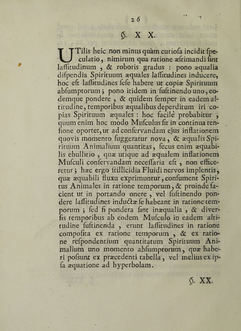 UTilis heic non minus quam curiofa incidit fpe- culatio, nimirum qua ratione aftimandi lint laffitudinum , & roboris gradus : pono aqualia difpendia Spirituum aquales laffitudines inducere, hoc eft laffitudines fefe habere ut copia Spirituum abfumptorum j pono itidem in fuftinendouno,eo* demque pondere , & quidem femper in eadem ah titudine, temporibus aqualibus deperditum iri co¬ pias Spirituum aquales : hoc facile probabitur , quum enim hoc modo Mufculus fit in continua ten- lione oportet, ut ad confervandam ejus inflationem quovis momento fuggeratur nova, & aqualis Spi¬ rituum Animalium quantitas, fecus enim aquabi- lis ebullitio , qua utique ad aqualem inflationem Mufculi confervandam neceffaria eft , non effice¬ retur^ hac ergo ftillicidia Fluidi nervos implentis y qua aquabili fluxu exprimuntur, confument Spiri¬ tus Animales in ratione temporum, & proinde fa¬ cient ut in portando onere , vel fuftinendo pon¬ dere laffitudines indu&afehabeant in ratione tem¬ porum j fed fi pondera fint inaqualia , & diver- fis temporibus ab eodem Mufculo in eadem alti¬ tudine fuftinenda , erunt laffitudines in ratione compofita ex ratione temporum , & ex ratio¬ ne refpondentium quantitatum Spirituum Ani¬ malium uno momento abfumptorum, qua habe¬ ri pofsunt ex pracedenti tabella, vel melius ex ip- fa aquatione ad hyperbolam.