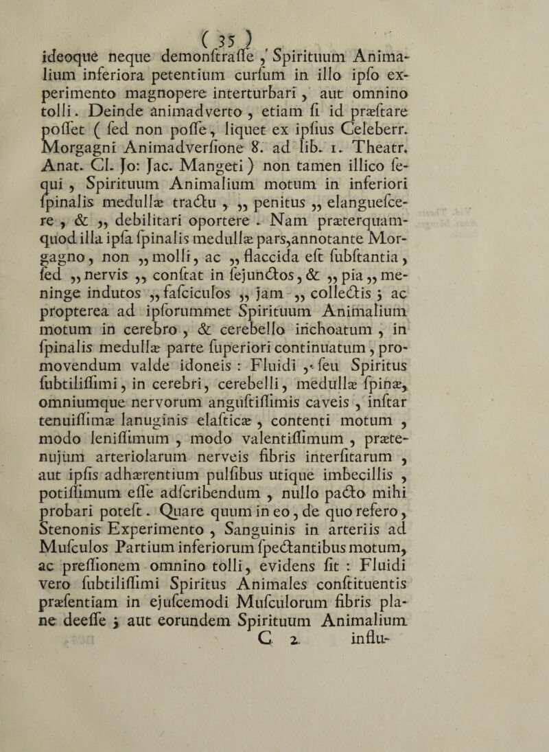 ideoque neque demonftraffe ,' Spirituum Anima¬ lium inferiora petentium curfum in illo ipfo ex¬ perimento magnopere interturbari , aut omnino tolli. Deinde animadverto , etiam fi id praftare poflet ( fed non poffe, liquet ex ipfius Celeberr. Morgagni Animadverfione 8. ad lib- i. Theatr, Anat* CL Jo: Jac» Mangeti) non tamen illico fe- qui , Spirituum Animalium motum in inferiori {pinalis medulla tradhi , „ penitus ,, elanguefce- re , & ,, debilitari oportere ► Nam praeterquam- quod illa ipfa fpinalis medulla pars,annotante Mor¬ gagno, non ,, molli, ac „ flaccida eft fubftantia , fed „nervis ,, conftat in fejun£tos,& „pia,,me¬ ninge indutos „fafciculos „ jam „ collegis y ac propterea ad ipforummet Spirituum Animalium motum in cerebro , & cerebello inchoatum , in fpinalis medullae parte fuperiori continuatum, pro¬ movendum valde idoneis: Fluidi feu Spiritus fubtiliflimi, in cerebri, cerebelli, medulla fpina, omniumque nervorum anguftiflimis caveis , inftar tenuiflima lanuginis elaftica , contenti motum , modo leniflimum , modo valentiffimum , prate- nujum arteriolarum nerveis fibris interfitarum , aut ipfis adharentium pulfibus utique imbecillis , potimmum efle adfcribendum , nullo pa£fo mihi probari poteft. Quare quum in eo, de quo refero y Stenonis Experimento , Sanguinis in arteriis ad Mufculos Partium inferiorum fpedtantibus motum, ac preflionem omnino tolli, evidens fit : Fluidi vero fubtiliflimi Spiritus Animales conftituentis prafentiam in ejufcemodi Mufculorum fibris pla¬ ne deeffe > aut eorundem Spirituum Animalium G z. influ-