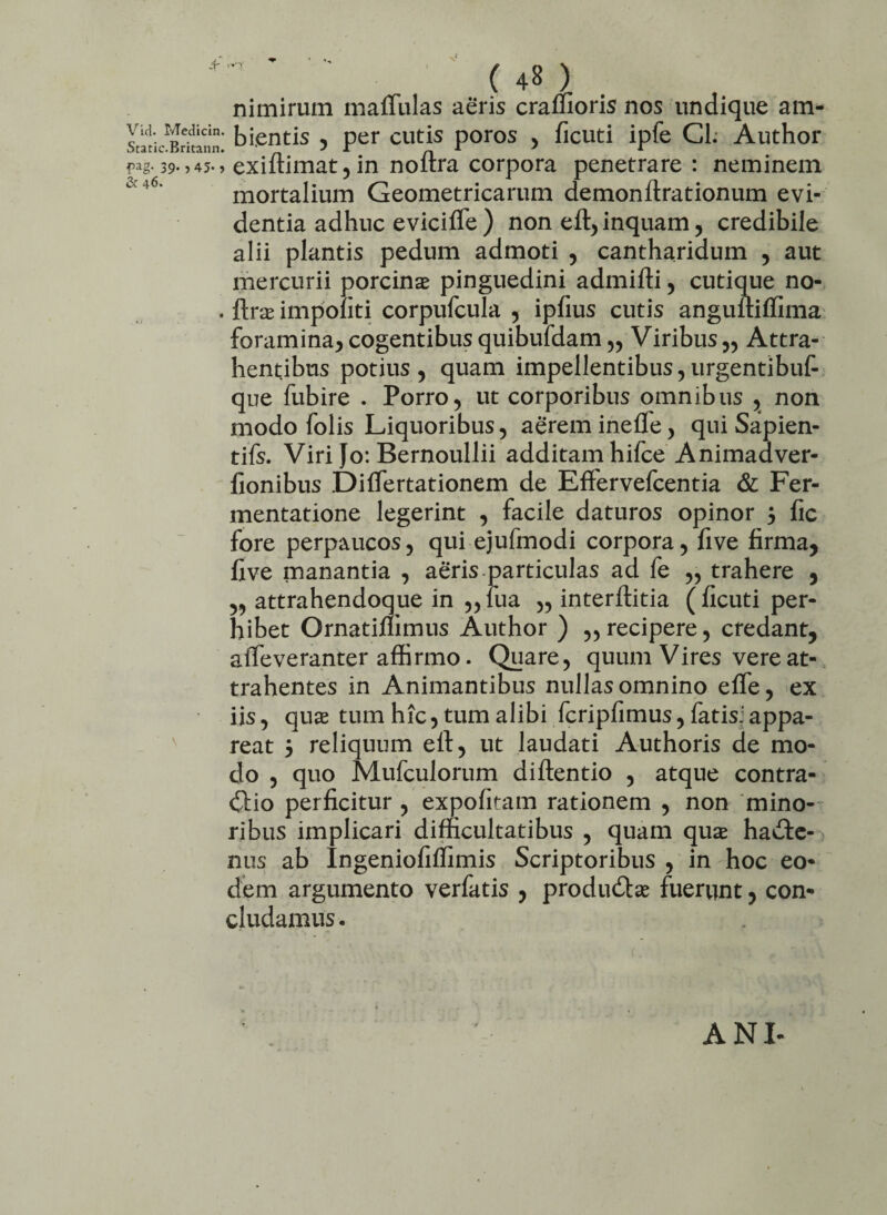 nimirum maflulas aeris cralfioris nos undique am- static^Brkami* bi.entis , per cutis poros , ficuti ipfe Cl. Author pag-39->45-> exiftimat,in noftra corpora penetrare : neminem ° '6‘ mortalium Geometricarum demonftrationum evi¬ dentia adhuc evicifle ) non ell, inquam, credibile alii plantis pedum admoti , cantharidum , aut mercurii porcinae pinguedini admiffi , cutique no- . Ite impoliti corpufcula , ipfius cutis anguftilfima foramina, cogentibus quibufdam „ Viribus „ Attra¬ hentibus potius , quam impellentibus, urgentibuf- que fubire . Porro, ut corporibus omnibus , non modo folis Liquoribus, aerem inefle, qui Sapien¬ tiis. Viri Jo: Bernoullii additam hifce Animaaver- fionibus Dilfertationem de Effervefcentia & Fer- mentatione legerint , facile daturos opinor j fic fore perpaucos, qui ejufmodi corpora, five firma, live manantia , aeris-particulas ad fe ,, trahere , ,, attrahendoque in „lua „ interftitia (ficuti per¬ hibet Ornatilfimus Author ) „ recipere, credant, affeveranter affirmo. Quare, quum Vires vere at¬ trahentes in Animantibus nullas omnino elfe, ex iis, qux tum hic, tum alibi fcripfimus, fatis:appa¬ reat 5 reliquum eft, ut laudati Authoris de mo¬ do , quo Mufculorum diftentio , atque contra¬ rio perficitur , expolitam rationem , non mino¬ ribus implicari difficultatibus , quam quse habe¬ ntis ab Ingeniofilfimis Scriptoribus , in hoc eo¬ dem argumento verfatis , produbae fuerunt, con¬ cludamus . ANI