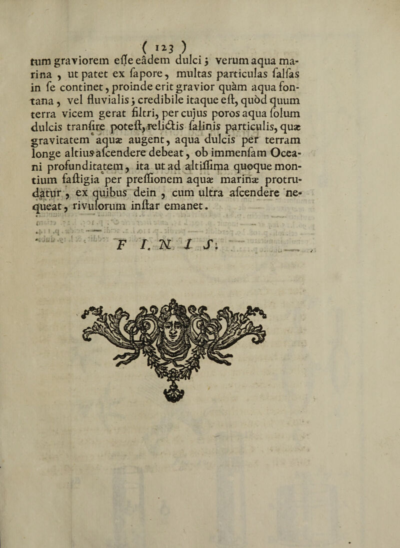 tum graviorem efle eadem dulci $ verum aqua ma¬ rina , ut patet ex fapore, multas particulas falfas in fe continet, proinde erit gravior quam aqua fon¬ tana , vel fluvialis) credibile itaque eft, qubd quum terra vicem gerat filtri, per cujus poros aqua folum dulcis tranfire poteft, relidtis falinis particulis, quas gravitatem‘aquse augent, aqua dulcis per terram longe altiusaicenderedebeat, ob immenfam Ocea¬ ni profunditatem, ita ut ad altilfima quoque mon¬ tium faftigia per preffionem aquas marinas protru¬ datur , ex quibus dein , cum ultra afcendere ne¬ queat, rivulorum inftar emanet. 1 ’ ,C| . . K ji. U F I. K / Si