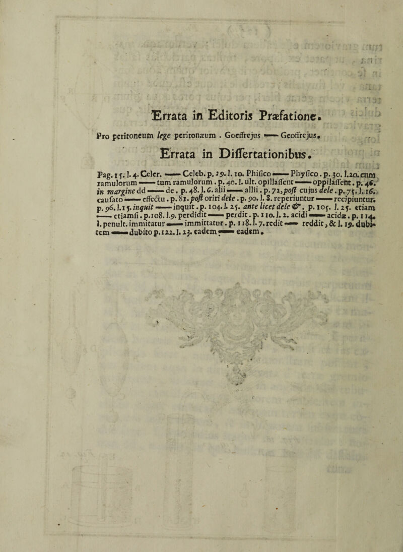Errata in Editoris Praefatione. * • ^ .» . i Pro peritoneum Uge peritoneum . Gceflrejus >— Geoffrejus. Errata in Diflertationibus. i Pag. i j. 1.4. Celer. — Celeb. p. 29.1.10. Phifico — Phyfico. p. 30.I.20. cum ramulorum — tum ramulorum. p. 40.1. ult. opillaflent —- oppilaflfent. p. 4*. i» margine dd — de. p.48.Ic. alii — allii, p. 72, pofl ci\]us dele caufato —— effe&u. p. 8 J.poft oriri dele. p. ?o. 1. S. reperiuntur — recipiuntur, p. <)6.\.iy inquit —— inquit.p. 104J. 2f. ante licet dele& . p.iof. l.iy etiam — ctiamfi. p.108.19. perdidit — perdit. p. 110.1.2. acidi — acid*. p. 114, 1. penult. immitatur «— immittatur. p. 118.1.7. redit —— reddit, & J. 1$. dubi¬ tem dubito p. 122.1.23. eadem eadem ♦