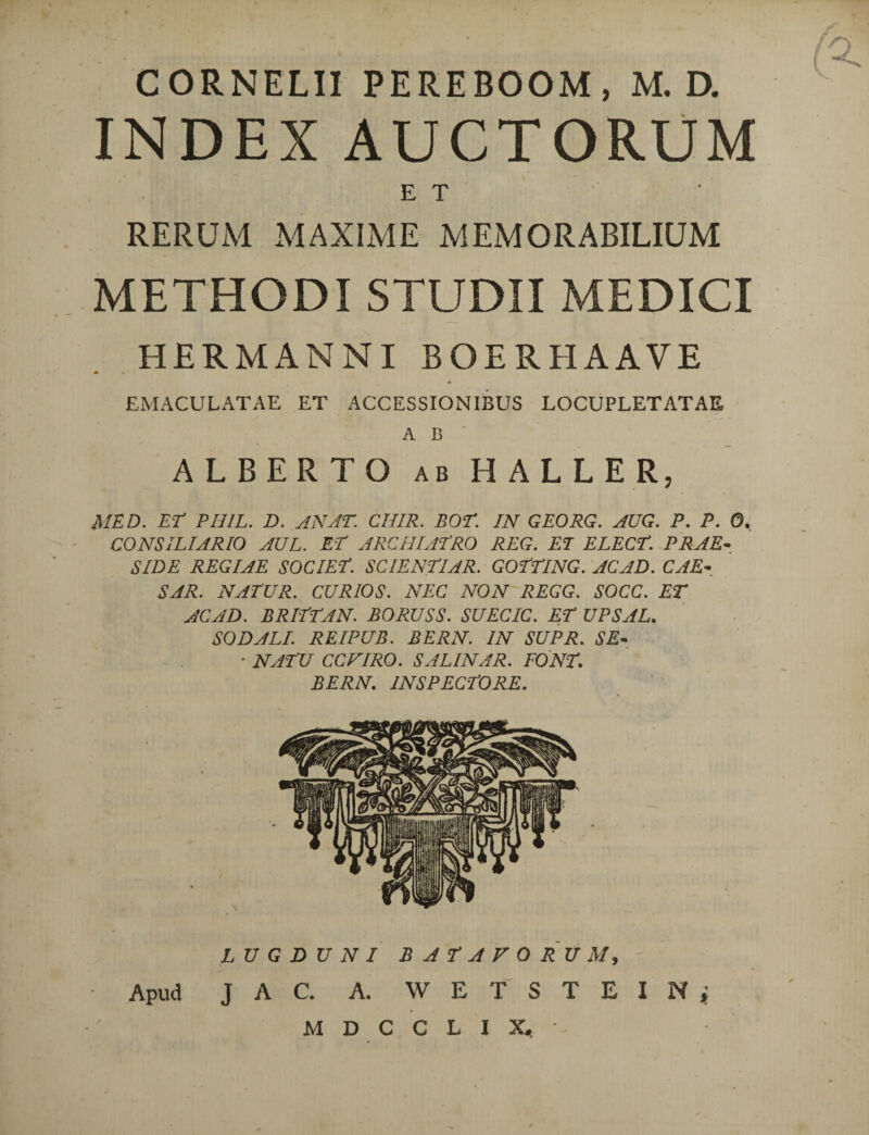 CORNELII PEREBOOM , M. D. INDEX AUCTORUM ET RERUM MAXIME MEMORABILIUM METHODI STUDII MEDICI HERMANNI BOER HAAVE EMACULATAE ET ACCESSIONIBUS LOCUPLETATAE A B ALBERTO ab HALLER, MED. Er PHIL. D. AN AT. CHIR. BOT. IN GEORG. AUG. P. P. 0. CONSILIARIO AUL. ET ARCHIATRO REG. ET ELECT. PRAE¬ SIDE REGIAE SOCIET. SCIENTUR. GOTTING. ACAD. CAE¬ SAR. NATUR. CURIOS. NEC NON REGG. SOCC. ET ACAD. BRITTAN. BORUSS. SUECIC. ET UPSAL. SODALI. REIPUB. BERN. IN SUPR. SE- ■ NATU CCVIRO. SALINAR. PONT. BERN. INSPECTORE. LUGDUNI J A C. A. BATAVORUM, W E T S T E M D C C L X, Apud I N i