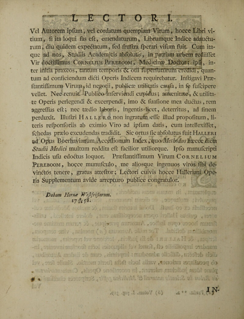 Vel Antorem ipfum, vel cordatum quempiam Virum, hocce Libri vi¬ tium , fi ita loqui fas eft, emendaturum, Librumque Indice adauctu¬ rum , diu quidem expeCtatum, fed fruftra fperari vifum fuit. Cum ita¬ que ad nos, Studiis Academicis abfolutis, in patriam urbem refliiflet Vir doCtiffimus Cornelius Pereboom , Medicinae DoCtor; ipri, in¬ ter iUitia praxeos, tantum tciilporis iSTotii fupeifiTtlTrlmi abdidi,'quan¬ tum ad conficiendum diCti Operis Indicem requirebatur. Inftigavi Prae- ftantiffimum Virum,id negotii, publicae utilitatis caufa, in fe fufeipere vellet. Nec-renuit. Publico infer vi endi cupidus; amoenitate, & utilita¬ te Operis perlegendi & excerpendi, imo & fuafione mea ductus, rem aggreffus eft; nec taedio laboris, ingentis-licet, deterritus, ad finem perduxit. Illuftri Hallero non ingratum effe illud propofitum, li¬ teris refponforiis ab eximio Viro ad ipfum datis, cum intellexiffet, fchedas praelo excudendas tradidit. Sic ortus fic abfolutus fuit Halleri ad Opus Boerhavianum. Acceflionum Index, quo. Methodus hsecce dicta Studii Medici multum reddita eft facilior utiliorque. Ipfo manuferipti Indicis ufu edoctus loquor. Praeftantiffimum Virum Cornelium Pereboom, hocce munufculo, me aliosque ingenuo? viros fibi de¬ vinctos tenere, gratus atteftor; LeCtori cuivis hocce Halleriani Ope¬ ris Supplementum avide arrepturo publice congratulor; ;» ... Dabam Horna Wefifrifionm. 17 ArfS- # * rf | ' • • Iliit « Li* A ( JLJ t ■ i. f * # • f uni: > - ,• t ' x irti \ lir- r ■- ' i i .. . J . i) . ■ •\ c . . . , * ▼ / t A A) , v, j i * IDJ