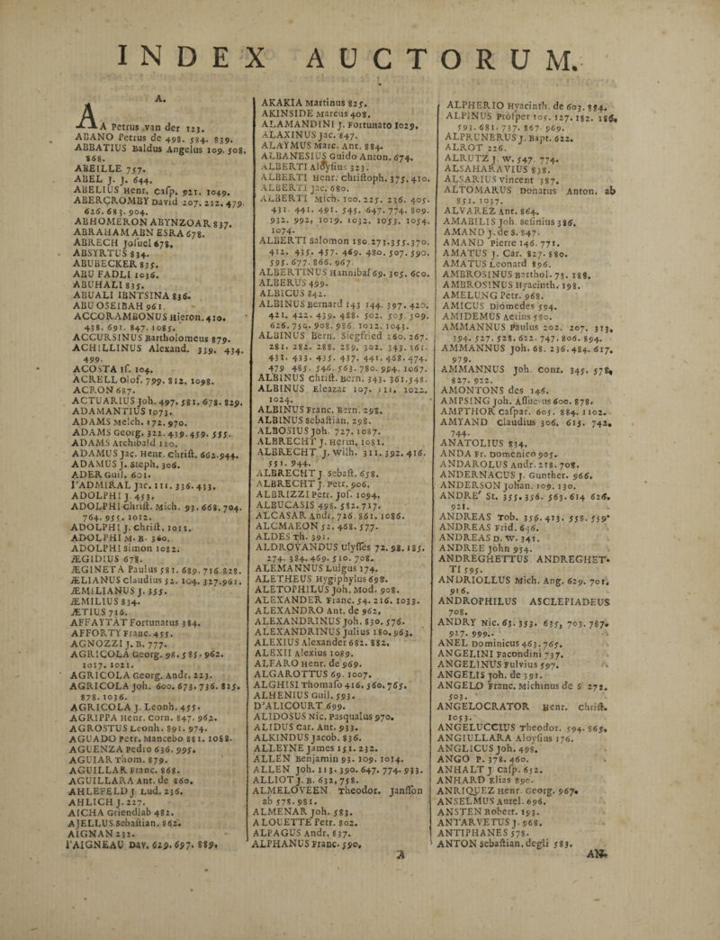 A. A -A A. A petnis van der 123. ACANO Petrus de 498. 584. 839. ABBATIUS Baldus Angelus 109. jo8. 868. ABEILLE 737. ABEL J. J. 644. ABEL1US Henr, cafp. 921. 1049. ABERCROMBY David 207.212.479. 626. 68 3. 904. ABHOA1ERON ABYNZOAR 837. ABRAHAM ABN ESRA 678. ABRECH jofuel 678, ABSYRTUS 8 34- ABUBECKER 839. ABU FADLI 1036. ABUHALI 83J. ABUALI IBNTSINA 836. ABU OSEIBAH 961. ACCORAMEONUS Hieron. + io. 438. 691. 847. I 085. ACCURSINUS Barthoiomeus 879. ACH1LLINUS Alexand. 339. 434, 499. ACO STA if. 104. ACRELL Olof. 799. 812. 1098. ACRON 687. ACTUARIUS Joh. 497. 581. 67S. 829. ADAMANTIUS 1073. ADAMS Melch. 172. 970. ADAMS Georg. 322.439. 459. 555. ADAMS Archibald 120. ADAMUS jac. Henr. ehrift. 662.944. AD AMUS J. steph. 306. ADERGuiJ. 601. 1’ADMIRAL jac. 111.336. 433. ADOLPHI J 453. ADOLPHI ehrift. Mich. 93.668. 704. 764.96?.i°t2. ADOLPHI J. ehrift. 1011. ADOLPHIm.B- 360. ADOLPHI simon 1082. rEGIDIUS 678. TEGI NETA Paulus y 81. 689. 716.828. /ELI ANUS claudius 52. 104. 327.961. JEMiLIANUS J. 366. iEMILIUS 834. ALTIU.S 716. AFFAYTAtFortunatus 384. AFFORTY Franc. 4 66. AGNOZZI J. B. 777. AGRICOLA Georg. 98.6 86- 962* 1017.1021. AGRICOLA Georg. Andr. 223. AGRICOLA joh. 600. 673. 736. 825. 878.1036. AGRICOLA J. Leonh. 466* AGRIPPA Henr. corn. 847. 962. AGROSTUS Leonh. 891- 974- AGUADO petr. Mancebo ss 1.1088. AGUENZA pedio 636. 996. AGUIARThora. 879. AGUILLAR Franc. 868. AGUILLARAAnt.de *6o. AHLEFELDj Lud. 236. AHLICH J. 227. AICHA Griendiab 482. AJELLUS sebaftian. 862. AIGNAN 232. 1’AIGNEAU Dav, 62?,6$7' 88p. AKAKIA Martinus 825. AK1NSIDE Marcus 408. ALAMANDINI j. Fortunato I029. ALAXINUS jac. 847. ALAYMUS Mare. Ant. 884. ALBANESIUS Guido Anton. 674. aLBERTI Al^yliu-; 323. ALBERTI Henr. chriftoph. 375. 410. ALBERT1 jac. 680. ALBERTI Mich. 300. 225. 236. 405. 431. 441. 49t. 645. 647. 774. 809. 932. 992» 1019. 1032. 1053. 1054. 1074. ALBERTI Salomon 180.273.355.370. 412. 435- 457' 469. 480. 507. 590. 595. 677. 866. 967. ALBERTINUS Hannibal 69. 305. 6co. ALBERUS 499. ALBICUS 842. ALBINUSBernard 143 144. 397. 420. 421. 422. 439. 4S8. 502. 505 5°9. 626.7jc.9o8.986.1012.1043. ALBINUS Bern. Siegfried 260. 267. 28 1. 282. 288. 2S9. 302. 343.361. 431 • 433- 435. 437- 44>• 4<58.474. 479 485- 54<L 563. 780. 994. 1067. ALBINUS ehrift. Bern. 343. 361.548. ALBINUS Eleazar 107. 1 x 1. 1022. 1024. ALBINUS Franc. Bern. 295. ALBINUS sebaftian. 298. ALBOSIUSjoh. 727. 1087. ALBRECHT j. Herm. 1081. ALBRECHT J. wilh. 311.392.416. 55 >• 944- ALBRECHT J sebaft. 658. ALBRECHT j. petr. 906. ALBRIZZI petr. jof. 1094. ALBUCASIS 498. J82. 717. ALCASAR Andr. 726 861. 10S6. ALCMAEON j2. 468. 577. ALDES Th. 391. ALDROVANDUS ulyfles 72.98. »85. 274.3S4.469. 510. 708. ALEMANNUS Luigus 174. ALETHEUS Hygiphylus 698. ALETOPHILUS Joh. Mod. 908. ALEXANDER Franc. 54. 216. 1033. ALEXANDRO Ant. de 962, ALEXANDRINUS joh. 830. 376. ALEXANDRINUS Julius 180,963. ALEXIUS Alexander 682. 882, ALEXII Alexius 1089. ALFARO Henr. de 969. ALGAROTTUS 69. 1007. ALGHISI Thomafo 416. 560. 765. ALHEN1US Guil. 593. D’ALlCOURT 699. ALIDOSUS Nic. Pasqualus 970. ALIDUS Car. Ant. 933. ALKINDUS jacob. 83<S. ALLEYNE James 151. 232. ALLEN Benjamin 93- 109.1014. ALLEN joh. 113.390. 647. 774. 933. ALLIOT j. b. 632, 758. ALMELOVEEN Theodor. Janflon ab 578.981. ALMENAR joh. 683. ALOUETTE Petr. soz. ALPAGUS Andr, 837. ALPHANUS Franc. 590, 2 ALPHERIO Hyacinth de 603. 884. ALPINUS Piolper 105. 127. 182. 18$, 593. 681. 737. 867- 969. ALPRUNERUS J. Bapt. 622. ALROT 226. ALRUTZ J W. J47. 774. ALSA HARA VIUS 838. ALSARIUS vincent 387. ALTOMARUS Donatus Anton. ab 851. 1057. ALVAREZAnt. 864. AMABILIS Joh sefinius 386, AMANO j. de S. 847, AMAND pierre 146. 771. AMATUS j. Car. 827.880. AMATUS Leonard 896. AMBROSINUS Barthol. 73. 188. AMBROSINUS Hyacinth. 198. AMELUNG Petr. 968. AMICUS Diomedes 594. AMIDEMUS Aerius 580. AMMANNUS paulus 202. 207. 313, 394- 5^7-52*. 622.747. 806. 894- AMMANNUS joh. 68. 236. 484. 617. 979. AMMANNUS joh. conr. 345. 57S, 827. 922. AMONTONS des 146. AMPSING joh. Aflue-us 600. 878. AMPTHOR cafpar. 6oj. 884. 1102. AMYAND claudius 306. 615. 742. 744- ANATOLIUS 834. ANDA Fr. Domenico 905. ANDAROLUS Atidr. 218. 708. ANDERNACUS j. Gunther. 966. ANDERSON Johan. 109. 130. ANDRE' St. 355. 356. 563.614 6:6. 921. ANDREAS Tob. 356.413. 558.559* ANDREAS Frid. 6)6. ANDREAS d. XV. 341. ANDREE John 954. ANDREGHETTUS ANDREGHET* TI595- ANDRIOLLUS Mich. Ang. 629. 70r. 916. ANDROPHILUS ASCLEPIADEUS 708. ANDRY Nic. 63.353. 635, 703.787» 927- 999- ANEL Dominicus463.765. ANGELINI Facondini 737. ANGELINUS Fulvius 597. ANGELIS joh. de 391. ANGELO Franc. Michinus de s 272, 503. * ANGELOCRATOR Henr. ehrift. 1053. ANGELUCCIUS Theodor. 594.865. ANGIULLARA Alovfius 176. ANGL1CUS joh. 49S. ANGO P. 378. 460. ANHALT J cafp. 652. ANHARD Elias 890. ANRIQUEZ Henr. Georg. 967. ANSELMUS Aurei. 696. ANSTEN Robert. 193. ANTARVETUS J. 968. ANTIPHANES 578- ANTON sebaftian. degli 583. Att»