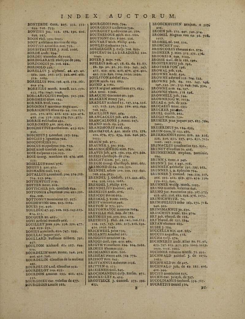 BONTEKOE Corn. 207. 332. 533* 699. 708. 753* BONTIUS jac. 128. 178, 190. 606. 698. 887. BOONphil. 350. 1093. EOOT Anfelmus Boerius de 103. EOOT1US Arnoldus 608. 738. BORBSTAETTERJ. Frid. 1066, BORDEAndr. 694. BORDEU Theodor. du toi6. EORDlGARAYE Philippe de 360. BORDINGUS jo. 508. 688. BORDOLO 326. BORELLUS J. Alphonf. 46. 47. 48. 289. 299. 305- 3>7- 348.406.488. J29- 1089- BORELLUS Petr. 198.438. JI9. 361. 609. 974- BORETIUS Matth. Erneft. 221. 550. 632. 779- 1047. 1048. BORGARUCCIUSProfper. 503.388. BORGHESI Giov. 123. BORNERFrid. 1003. BOROSNAY Martinus Nagu49o. BORRICHIUS olatis 69. 99. 110.151. 208. 371-413. 416. 439- 439.478. 488. 354 338. 339.374.731.977. BORRIE pafchafius 492. BORROMEO Ant. Mar. 641. BOSCHETTUSBartholom. 423. 630. 936. BOSCHIUS j. Leonhar. 387. 864. BOSC1US J. ignarius 726. BOSCOVICIUS 71. BOSCUS Hippolytus 309. 729. BOSE Ernft Gottlob 240. 362. BOSE cafparus 230. 233. BOSE Georg. Matthias 88. 474. 485. 332. BOSELLUS Franc. 976. BOSIUS J. Ant. 973- BOSMANN Guil. 123. BOTALLUS Leonhard. 304. 314588. 724.837.964. BOTTENTUIT 779. BOTTER Henr. 608. BOTTICHER Joh. Gottlieb 644. BOTTONUS Albertinus 384- 481.391. 694.868. BOTTONUS Dominicus 87- 937» BOUDEWYNS Geo. 803. 1064. BOUES Jic. 936. BOULDUC 67. 95- io*. 103.145-213. 214.213. BOUGUER 88.463. BOVI zefiriel Tomafo 966. BOU1LLET jean 230. 336.350.477. 648.639- 932. BOVIUS Hyacinth. 620. 747. 899. BOULLAI jaques 227. BOULLARD Tuffanus Gilbert. 791. 957* BOULTON Richard 61. 287. 644. 770. BOURDELINHenr. Franc. 146. 308. 406.426. 796. BOURDELIN claudius de la Moliere 442. BOURDELIN Lud. claudius 952. BOURDELOT 109.633* EOURDON Amatus 295. 422. 452. 331. BOURGDIEU Car. valefius de 677. SOURGEOIS Louife 388, EOURGEOIS Petr. 794. BOURGEOIS Ludovica 734. BOURGUET Ludovicus 96.380. BOUTHEROUEMich. 602. 880. BOUTIGNY Car. Fianc. 326. BOUVART Mich. Philip 406. BOWLES catharina 78 1. BOXBERGER j. cafp. 706. 899. EOYCEAUDe LABARADiERS 220. 1040. BOYER J Bapt. 788. BOYLEUS Rob.47. 58. 62. 64. 83. 87. 88. 89- 90. 91. 93. I03. 142. 347* 4I7. 439- 454- 458.470. 476-481. 495. 559-892-1004.1010. 1020. BOYLSTON zabdiel 933. BOYM Mich. 193 683. BOYND A 1082. BOYXMiguel Marcellinus 677. 683. BRA Henr. a 866. BRACCHI Giacomo 90.349. BRACKEN Henry 791. BRADLEY Richard 85. 197.224. 226. 227. 228. 230. 234. 38o. 403.649. 708.941. BRA1LLIER petr. 964. BRANCACCUS joh. 489. 698. BRANCALEONE J. Franc. 847. BRAND Mich. 69. 938. BRANDHORST Frid. 666. BRASSAVOLA Ant. Mufa 172. 178. 182.672. 673. 674. 826. 846. 967. 1033. BRAUN joh. 973. BRAUNER J. jac. 929. BRAUNSCHWEIG Hier. 720. BRAVUS Joh. 478. 580. 589. 671.860. BREBIS chriftoph. de 514. BRECHTclem. jof. 395. BREGM Georg. chriftoph. Beat. 665. IJREMOND de 64. 309. 350. BRENDEL Adam 310. 399. 545. 642. 768.924.985. BRENDEL J. Godofr. 311.442.663. 684. 956.1032. io6r. BRENDEL J. Philip. 877. BRENDELIUS zacchar. 967. BRENZIUS Andr. 676. BRESCOU pierre 663. BRESMAL J. Franc. 1013. BREST vincentius 946. BRETON le 772. 931. BRETONNAYOU Renatus 1064. BREVILLE phil. Dan. de 788. BREYNIUS jac. 200. 203. 204. BREYNIUS J. Phil. 66. 1*1. 106.115. 116. 127. 197. 200. 217. 2t8. 232. 410.1026. I042. BRICKWEEL John 130. BRIGANTI Annibal 86r. BRIGGIUS Henricus 29. BRIGGS Guil. 390. 439. 460. BRIGTH Timotheus 694. 864.1086. BRINIUS Thomas 3 3 5- BRISCIANUS Hier. 866. BRISSEAU Pierre462. 764 772. BRISSOT Petr. 845- BRITTANNUS Robertus 1036. BRITTEN G. 373. BRIXIENSIS Guil. 842. BROCHMANDUS cafp. Erafm. 971. BROCKESLEY R.424. BRODTBECK J. conrad. 375. 394, 6IJ« B BROECKHUISEN Benjam. a 527; 906. BROEN Joh. 375. 440. 540. 914. BROMEL Magnus von 69. 98. 70$, 1017. BROMEL ol. 208. 210. BRONCHET 393. BRONCORUS Thomas 601. 879. BRONZER j. Hier. 313.371. 37$, BROOKESR 649. 1023, BROSSE Guil. de la 188. 190, BROSTERHUIS Joh 191, BROTHERTON 196. BROYVAL joh. 238. BROWNE Andr 630. BROWNE Edward 102.104. 122. BROWNE Joh. 64. ioj. 145. 145, 197. 295. 30-. 315.648.748. 930. BROWNE sam 64. I97. BROWNE Thom. 5 is 896, BROWNELL Joh. 544. BROWNRIGG W. 1019. * BRUAZ c. Joh, de 999. BRUCAEUS Henr. 595. BRUCKER Jac.#98. BRUEL Gualth. 862. BRUGIS Thom. 750. BRUHIER jean jaques 327, 685. 760, 1001. BRUIERINUS jo. 184. 692, BRUIN corn. le 123.480. BRUKMANNUS Franc. Ern. 99. 226. 228. 230. 233. 237. 4°5. 651.705. loor. ie2i.1026. BRUNACLUS Gaudentius I95, 892. BRUNET claudius 70.426. BRUNHEIMER Stephan. Dominic. 884. BRUNN J. conr. a 948. BRUNN J. jac. a 441. 718. BRUNNER salthafar 591.593,862. BRUNNER j. D.Ephraim 784. BRUNNER j. conrad. 144,334.357. 366. 393. 422. 429. 451.434. 530. 559-625.890. BRUNNER wolfg. Matth. 1093. BRUNO Gottlob. Valerius 646. BRUNO jac. pancratius 323. 367.375. 438.482.526. 682. 898.976. 1073. BRUNSCHWITZ. 70. BRUNSFELSIUS Otho 163,171. 71 8. 846. 962. BRUNSMANNUS JO. 630. BRUSCHIUS Franc. 880.970. BRY joh. Theod. de 186. BRY Theod.de 121.184. BRY AN Thomas 683. BUBBE J. 784. BUCCELLA Nic. 498. 863. BUCCUS Auguftin. 518. BUCHA cafp. 870. BUCHNERUS Andr. Elias 70. 71.91. 653. 797-812. 951.972.1000.1019. 1050. 1058. 1063. BUCHNER Urbanus GOttfr. 71. 993- BUCHWALD Balthaf. j. de 1072. 1083. BUCH WTALD Fr. de 407. BUCHWALD joh. de 69. 225. 406. 408.944- BUCIUS Dominicus 827. BUCKIS car. joleph. de 797. BUCOLDIANUS Gerhard, 354. 585. BUCRETIUS Daniel 510, »V-