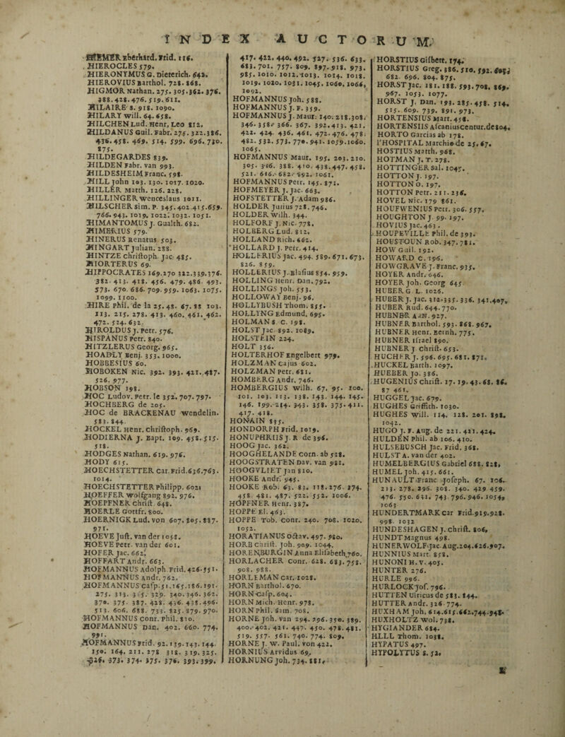 EftEMER Eberhard. frid. 116. , HIEROCLES 579. HIERONYMUS G. Dieterich. 64». HIEROVIUSBarthol. 728.868. HIGMOR Nathan. 275.305.562. 376. 388.428.476.519.611. HILAIRE s. 918. 1090. 3HILARY will. 64. <58. HILCHENLud. Henr. Leo *I2. 3HILDANUS Guil. Fabr. 275.322.386. 4-3«. 458* 469- 5I4> 599- 696..7iO. «7 5. HILDEGARDES 83 5». HILDEN Fabr. van 993. HILDESHEIMFranc. 598. HlLLjohn 103. 130. 1017. 1020. HILLER Matth. 126. 228. HILLINGER wenceslaus 1011. 3JILSCHERsim. p. 345.402.415.654. 766. 943- 1019. 1022; 1032. 1051. HIMANTOMUS j. Gualch. 682. HI MERIUS 5 79- HINERUS Renatus 503. HINGART Julian. 2S8. HINTZE chriftoph. jac- 485. JSIORTERUS 69. HIPPOCRATES 169.170 322.339.376. 382. 413. 418- 456. 479. 486- 493. J73- 67° 686. 709. 959. 1063. 1075. 1099. 1100. HIRE phil. de la 25. 48- 67. ss 103. 113. 215. 278. 413. 460. 461. 462. 472. 524- 632. HIROLDUS j. petr. 576. HISPANUS Petr. 840. HITZLERUS Georg. 965. HOADLY Benj. 353,1000. HOBBESIUS 60. HOBOKEN Nic. 392. 393. 421..487. 526. 977- HOBSO.N 198. HOC Ludov. petr. Ie 352. 707. 797« HOCHBERG de 205. HOC de BRACKENAU wendelin. 5*3.844 HOCKEL Hcnr. chriftoph. 969. HODIERNA j. Bapt. 109. 458.515. 518. HODGES Nathan. 619. 976. HODY 615. HOECHSTETTER car.Frid.636.763. 1014. HOECHSTETTERPhilipp. 602« HrOEFFER woifgang 892. 976. HOEPFNER chrift 648. HOERLE Gottfr. 800. HOERNIGKLud.von 607.805.887. 9 71- HOEVE Juft. van der iojs, HOEVEpetr. van der 601. HOFER jac. 661. HOFFART Andr. 663. HOFMANNUS Adolph.Frid. 426.55*• HOFMANNUS Andr. 762. HOFM ANNUS cafp.51.165.186. J91. 275. 3t3. 315. 329- 340.346-362. 37®- 375- 387. 428. 4)6. 438.496. 513- 606. 688. 733. 825. 879. 97°- HOFMANNUS conr. phil. sio. HOFMANNUS Dac. 402. 660. 774. 99>. «HOFMANNUSprid. 92. >39.143.144. J5®; 164. 2IJ. 178 318. 319.325. 373. 374- 375. 376. 393. 399. 4*7« 41i. 44«. 492. J27. 536. 633. 683. 7°*« 757- 809. 897. 918. 973. 985. loxo. 1012.-1013. 1014. 1018. 1019. 1020. I0JI.I045, xo6o.1064« 1091. HOFMANNUS Joh. 588. HOFMANNUS J.F. 3J9. HOFMANNUS J. Maut; 140. 218.308. 346. 3 58.* 366. 367. 392.413. 421. 422. 424, 436. 461. 472.476. 478. 482. 532. 573. 770.941.1059.1060. 1065. HOFMANNUS Maur. 195. 203.210. 305- 3-16. 388. 410. 438.447.458. 521. 616.'682---892. 1061. HOFMANNUS Petr. 145.871, HOFMEYER J. jac. 663. HOFSTETTER J. Adam 986, HOLDER Julius 728. 746. HOLDER wilh. 344. HOLFORF J. Nic. 778. HOLBERGLud. 812, HOLLAND Rich. 662. HOLLARD J. perr.414. FfOLLFRlUS jac. 494. 5 89* 671. 673. 826. 859. HOLLERIUS J-Blafius 854. 959. HOLLING Henr. oan, 792. HOLLINGS joh. 553. HOLLOWA1 Benj. 96, HOLLYBUSH Thom. 855. HOLLYNG Edmund. 695. HOLMANs C. 198. HOLSTjac 892.1089. HOLSTEIN 224. HOLT 356. HOLTERHOFEngelbert 979. HOLZM.ANcajus 602. HOLZMAN petr. 681. HOMBERGAndr, 746. HOMBERGIUS wilh. 67. 95. loo. 101. 103. 113. 138. 143. 144- 145« 146. 199.-214. 343. 358. 375- 4>«* 4«7- 418. HONAIN 835- HONDORPH Frid. 1019. HONUPHRIIS J. R de 396. HOOGjac. 362. HOOGHELANDE corn. ab 518. HOOGSTRATEN Dav. van 9SI. HOOGVLIET jan 8io. HOOKE Andri 945. HOOKE Rob. 63. 83. 118.276.374. 45* 481. 487. 522. 552. 1006. HOPFNER Henr. 387. HOPPE El. 463. HOPPE Tob. conr. 240. 70«. 1020. 1052. HORATIANUS oftav. 497. 980. HORB chrift. Joh. 909. 1044. HOP.E^BURGIN Auna Elilabeth.760. HORLACHER conr. 628. 683. 758. 908. 9S8. HORLEMAN car. 1028. HORN Barthol. 670. HORNcafp. 604. HORN Midi. Henr. 978. HORN Phil. Sim. 708. HORNE joh. van 294. 796. 35©. 389. 400. 402. 421. 447. 450. 478.481. 519. 557- 561. 740. 774. 809. HORNE J. W. Paul, von 422. HORNIUS Arvidus 69, HORNUNG Joh. 734.88i< l HORSTIUS Gifbert. 174. HORSTIUS Greg. 386. 510. 592. 6*f j 682. 696. 804. 875. HORSTjac. 181.188. 593.708. 869. 967. 1053. 1077. HORST j. Dan. 193. 285- 45*. 5t4. 515- 609. 739. 891. 97j. HORTENSIUS Marr. 45«. HORTENSIIS Afcaniuscentur.dC804, HORTO Garcias ab 178. l'HOSPITAL Marchiode 25.67. HOSTIUS Matth. 968. HOTMAN J. T. 278. HOTTINGER Sal. 104»-. HOTTONJ. 197. HOTTONo. 197. HOTTON Petr. 21 r. 236. HOVEL Nic. 179 861. HOUFVVENIUS Petr. 306. 557. HOUGHTON J. 99. 197. HOVIUS jac. 463. s.HOUPEVILLE phil. de 393. HOUSTQUN Rob. 347. 781. HOW Guil. 192. HOWARD c. 196. HOWGRAVE J. Franc. 935. HOYER Andr. 646. HOYERjoh. Georg 645. HUBER G L. 1026. HUBER J. jac. 31-2-335. 336. 34M®7» HUBER Rud. 644.770. HUBNE-R AaN. 927. HUBNER Barthol. 593. 868. 967. HUBNER Henr. Betnh. 775. HUBNER ilrael I90. HUBNER j chrift. 653. HUCHI- R j. 596. 695. 68 I. 871. .HUCKEL Barth. 1097. HUEBER jo. 386. HUGENIUS chrift. 17. 19. 43. 68. 86. 87 46t. HUGGEL jac. 679. HUGHES Griffith. 1030. HUGHES will. 114. 118. 201. 898. 1042. HUGO j. F. Aug. de 221.41Y. 424. HULDEN Phil. ab 106. 410. HULSEBUSCH Jac. Frid. 368. HULST A. van der 402. HUMELBERGIUS Gabriel 688. 828, HUMEL joh. 415. 661. HUN AULT Franc jofeph. 67. 106- 213. 278. 296. 30$. 340. 429 459. 476. 55°- 631. 743. 796. 946. 1054, 1063 HUNDERTMARKcar Frid.919.928. 998. 1032 HUNDESHAGEN J. chrift. 806, HUNDTMagnus 498. HUNERWOLF.jac.Aug.204.626.907, HUNNIUSMart. 858. HUNONI H. V. 405. HUNTER 276. HURLE 996. HURLOCKjof. 796. HUTTEN Ulricus de 58 J. I44. HUTTERAndr. 326 774. HUXH AM Joh. 614.615.662.744.941« HUXHOLTZ wol.73*. HYGIANDER 684. HLLL Thom. 1038. HYPATUS 497. HYPOLYTUS S. 52*