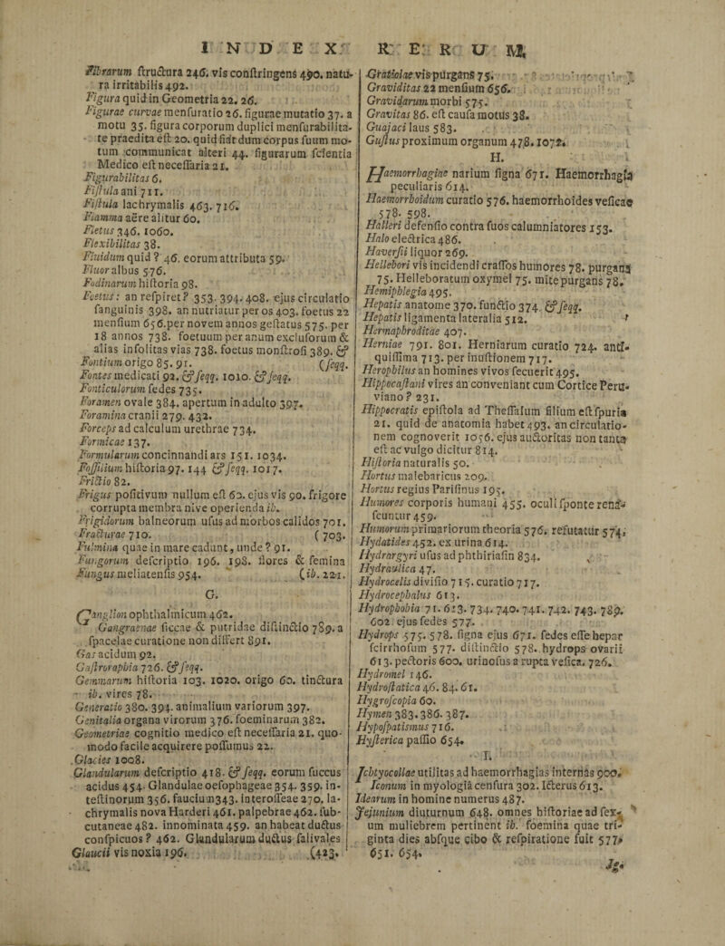 fibrarum ft ruetur a 245, vis conftringens 490. natu- ra irritabilis 492. Figura quid in Geometria 22. 26. ligurae czwuae menfuratio 26. figurae mutatio 37. a motu 35. figura corporum duplici menfurabilita¬ te praedita eft 20. quid fitft dum Corpus fuum mo¬ tum communicat alteri 44. figurarum fcientia Medico eft neceflaria 21. Figurabilitas 6. Fijhila ani 711. Fiftula lachrymalis 463. 716. Fiamma aere alitur 60. Fletus 346.1060. Flexibilitas 38. Fluidum quid ? 46. eorum attributa 59- Fluor albus 576. Fodinarum hiftoria 98. Festus: anrefpiret? 353-394-408. ejus circulatio fanguinis 398. an nutriatur per os 403. foetus 22 menfium 65<5.per novem annos geftatus 575. per 18 annos 738. foetuum per anum excluforum & ^ alias infolitas vias 738. foetus monftrofi 389. Fontium origo 85. 91. (feqq- Fontes me dicati 92. &feqq. 1010. &Jeqq. Fonticulorum fedes 735. Foramen ovale 384. apertum in adulto 397. Foramina cranii 279. 432. Forceps ad calculum urethrae 734. Formicae 137. Formularum concinnandi ars 151.1034. FoJJiiium hiftoria 97.144 (Jfeqq. 1017. Frittio 82. Frigus pofitivum nullum eft 63. ejus vis 90. frigore corrupta membra nive operienda il\ Frigidorum balneorum ufus ad morbos calidos 701. Fracturae 710, f 703. Fulmina quae in mare cadunt, unde ? 91. fungorum deferiptio 196, 19S. flores & femina | Fungus meliatenfis 954. (ii. 22=1, G, GmM lion ophthalmicum 462. J Gangraenae ficcae & putridae diftinedo 789.8 fpacelae curatione non dilFert 891. Gas acidum 92. Gaflrorapbia 126. [Jfeqq. Gemmarum hiftoria 103. 1020. origo 60. tin&ura - ib. vires 78. Generatio 380. 394. animalium variorum 397. Genitalia organa virorum 376. foeminaru.m 382. Geometriae cognitio medico eft neceflaria 21. quo¬ modo facile acquirere pofllunus 22. Glacies 1008. Glandularum deferiptio 418. feqq. eorum fuccus acidus 454. Glandulaeoefophageae 354. 359. in- teftinorum 356. faucium343. interolfeae 270. la¬ chrymalis nova Harderi 461. palpebrae 462. fub- cutaneae 482. innominata 459. an habeat dudtus confpicuos P 462. Glandularum duttus falival.es Glaucii vis noxia 196. (423, Gratiolae vispu rganS 75, -,7 •--■.•••  Graviditas 22 menfium 656. Gravidarum morbi 575. Gravitas 86. eft caufa motus 38. Guajaci laus 583. Gujlusproximum organum 478.1072» H. J-Jaemorrbagiae narium figna 67 r. Haemorrhagia peculiaris 614. Haemorrhoidum curatio 576. haemorrhoides veficae 578. 598. Halleri defenfio contra fuos calumniatores 153. -f/Tr/o elefbrica Haverfii liquor 269. Hellebori vis incidendi craflbs humores 78. purgans 75. Helleboratum oxymel 75. mitepurgans 78. Hemiphlegia 495. Hepatis anatome 370. fun&io 374. &feqq. Hepatis ligamenta lateralia 512. f Hermaphroditae 407. Herniae 791. 801. Herniarum curatio 724. anti- quiflima 713. per inuftionem 717. Herophilus an homines vivos fecuerit 495. Hippocajlam vires an conveniant cum Cortice Peru- viano ? 231. Hippocratis epiftola ad Theflalum filium eft fpuri# 21. quid de anatomia habet/393. ancirculatio- nem cognoverit 1036. ejus audioritas non tant$ eft ac vulgo dicitur 814. Hijloria naturalis 50. - Flortus malebaricus 209. Hortus regius Parifinus 193. Humores corporis humani 455. oculifponte ren£- fcunan-459. Humorum primariorum theoria 576. refutatur 574, Hydatides 452. ex urina 614. Hydrargyri ufus ad phtbiriafin 834. x Hydraulica 47. Hydrocelis divifio 717. curatio 717. Hydrocepbalus 613. Hydrophobia 71-613. 734- 740* 741- 742- 743- 7Sp. 602 ejus fedes 577. Hydrops 573. 578. figna ejus 671. fedes efle bepar fcirrhofum 577. diftinftio 578. hydrops ovarii 613. pedtoris 600. urinofus a rupta vefica. 726. Hydromel 146. Hydrofiatica 46.84.6 r. Hygrofcopia 60. /fyrce/2383.386. 387. Hypofpatismus 716. Hyjlerica paflio 654. I. Jcbtyocollae utilitas ad haemorrhagias internas 900» Iconum in myologiacenfura 302. Idterus6i3. Idearum in homine numerus 487. Jejunium diuturnum 648. omnes biftoriae ad fex- um muliebrem pertinent ib. foemina quae tri¬ ginta dies abfque cibo & refpiratione fuit 577» 651- ^54*