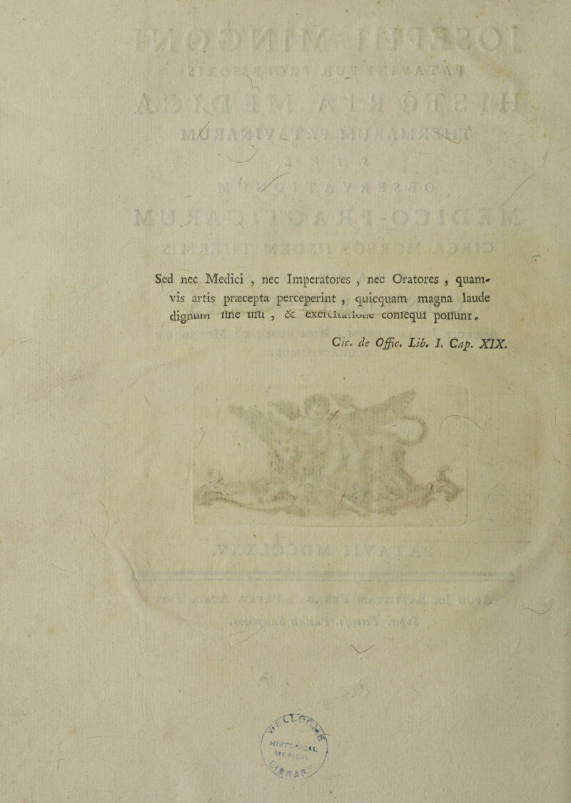 Sed nec Medici , nec Imperatores , nec Oratores , quam-- vis artis praecepta perceperint } quicquam magna laude dignum Une ulli , exerauu tunc conrequi poirunr e Cic. de Offic. Lib. 1. Cap. XIX, /*' M Z:  • - 4 ; . . vf;? A /, / *Jb-‘ /