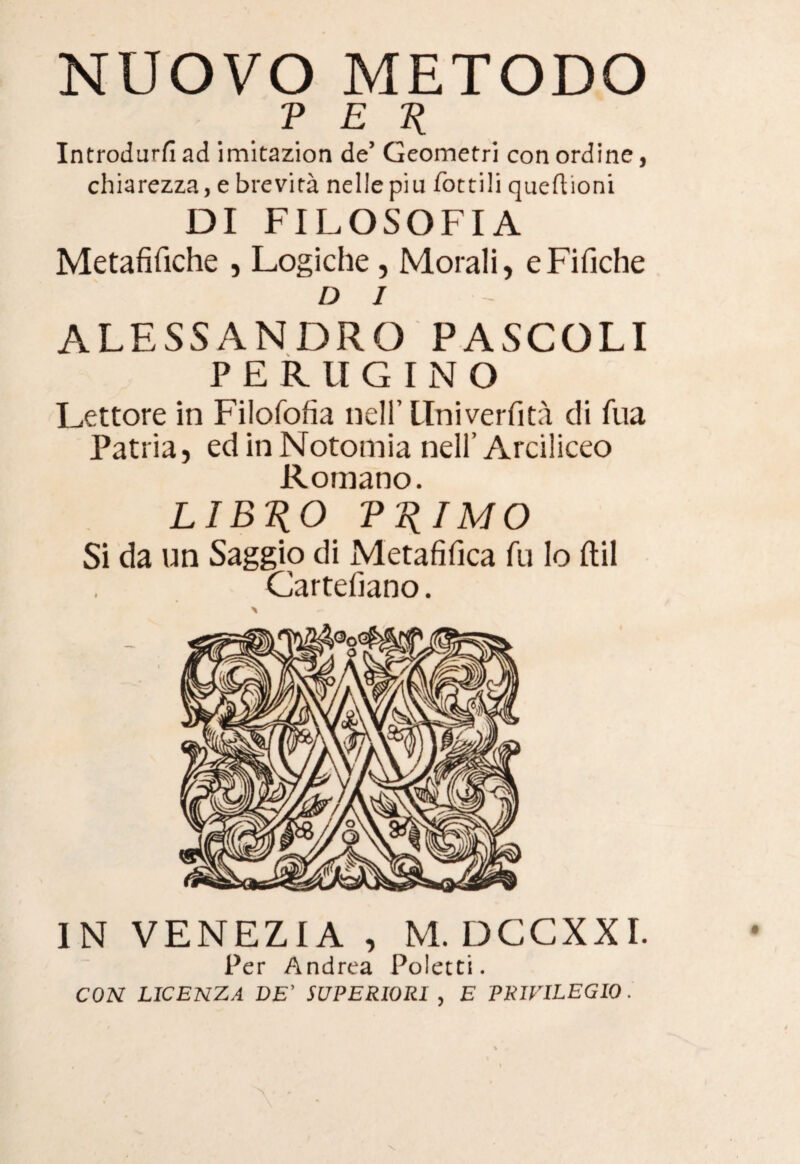 NUOVO METODO P E R Introdurfi ad imitazion de5 Geometri con ordine, chiarezza, e brevità nelle piu Tortili queftioni DI FILOSOFIA Metafilìche , Logiche , Morali, eFifiche DJ ALESSANDRO PASCOLI PERUGINO Lettore in Filofofia nell’ Univerfità di fua Patria, ed in Notomia nell’ Arciliceo Romano. LIBICO V IMO Si da un Saggio di Metafilica fu lo ftil Cartellano. IN VENEZIA , M.DCCXXI. Per Andrea Polecti. CON LICENZA DE’ SUPERIORI , E PRIVILEGIO.