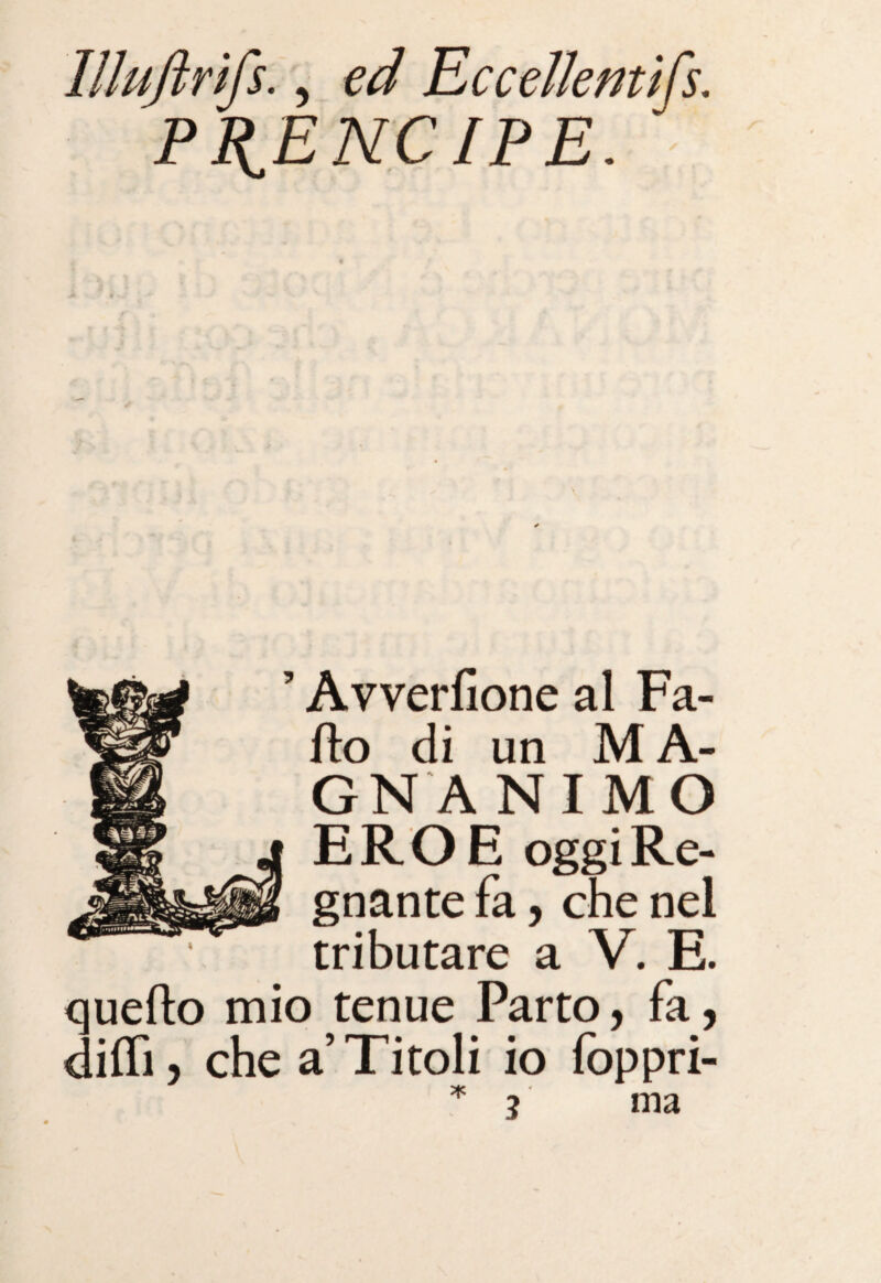 lllujirifs., ed Eccellentifs. PI^ENCIPE. Avverfione al Fa- ffco di un M A- GN ANIMO EROE oggi Re¬ gnante fa, che nel tributare a V. E. quello mio tenue Parto, fa, dilli, che a’Titoli io foppri- *3 ma