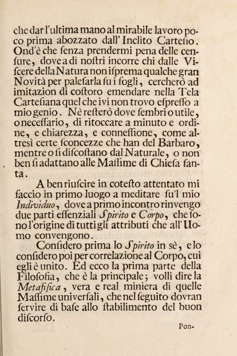 che dar l’ultima mano al mirabile lavoro po¬ co prima abozzato dall’Inclito Cartello. Ond’èche lenza prendermi pena delle cen- fure, dovea dì noftri incorre chi dalle Vi- fcere della Natura non ifprema qualche gran Novità per palefarla fu i fogli, cercherò ad imitazion di coftoro emendare nella Tela Cartefianaquel che ivi non trovo efprelfo a mio genio. Nè reiterò dove fembri o utile, onecelfario, di ritoccare a minuto e ordi¬ ne, e chiarezza, e connefiìone, come al¬ tresì certe fconcezze che han del Barbaro, mentreo fi difcoltano dal Naturale, o non ben fi adattano alle Mallìme di Chiefa tan¬ ta. Abenriufcire in cotelto attentato mi faccio in primo luogo a meditare fu’l mio Indivìduo, dove a primo incontro rinvengo due parti elfenziali Spirito e Corpo, che fo¬ no l’origine di tutti gli attributi che all’Uo¬ mo convengono. Confiderò prima lo Spirito in sè, e lo confiderò poi per correlazione al Corpo, cui egli è unito. Ed ecco la prima parte della Filofofia, che è la principale -, volli dire la Metafifica, vera e reai miniera di quelle Malììme uni vertali, chenelfeguito dovran fervire di bafe allo ftabilimento del buon difcorfo. Pon-