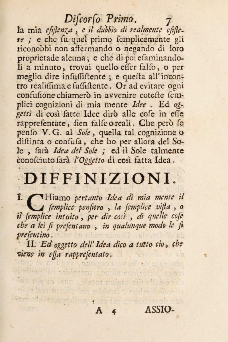 la mia efiflenza > e d dubbio di realmente eftfie- re ; e che fu quel primo femplicemente gli riconobbi non affermando o negando di loro proprietade alcuna ; e che di poi efaminando- li a minuto,, trovai quello effer falfo, o per meglio dire infuffiftente ; e quella all'incon¬ tro realiffimaefuffiftente. Or ad evitare ogni confusone chiamerò in avvenire cotelle ferm plici cognizioni di mia mente Idee . Ed og-, getti di così fatte Idee dirò alle cofe in effe rapprefentate, fien falfeo-reali. Che però fe penfo V. G. al Sole, quella tal cognizione o diffinta o confufa, che ho per allora del So¬ le , farà Idea del Sole ; ed il Sole talmente conofciuto farà VOggetto di così fatta Idea. DEFINIZIONI. I. ^^Hiamo pertanto Idea di mia mente il V à femplice' penfiero , la femplice villa , o il femplice intuito , per dir coti , di quelle cofe ebe a lei fi prefentano , in qualunque modo le fi prefentino. II. Ed oggetto deir Idea dico a tutto cio> che viene in ejja rapprefentato. A 4 4 ASSIO-