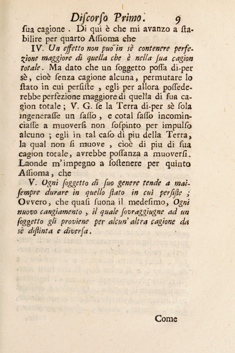 fua cagione . Di qui è che mi avanzo a fta- bilire per quarto Affiorila che IVV Un effetto non puo~in se contenere per fé- eflone maggiore dì quella che è nella fua cagion totale. Ma dato che un foggetto pofla di-per sè, cioè fenza cagione alcuna, permutare lo flato in cui perfide y egli per allora poflede- rebbe perfezione maggiore di quella di fua ca¬ gion totale ; V. G. fe la Terra di-per sè fola ingeneraffe un fallò , e cotal faffo incornine ciaffe a muoverli non fofpmto per impulfo alcuno ; egli in tal caladi piu della Terra* la qual non fi muove , cioè di piu di fua cagion totale, avrebbe poflanza a muoverfi. Laonde m’impegno a fodenere per quinto Affioma, che Y. Ogni foggetto dì fuo genere tende a mai- fempre durare in quello flato in cui perflfle ; O vvero, che quafi fuona il medefimo, Ogni nuovo cangiamento , il quale fovraggiugne ad un [oggetto gli proviene per alcun altra cagione da sè diflint a e diverfa> Come