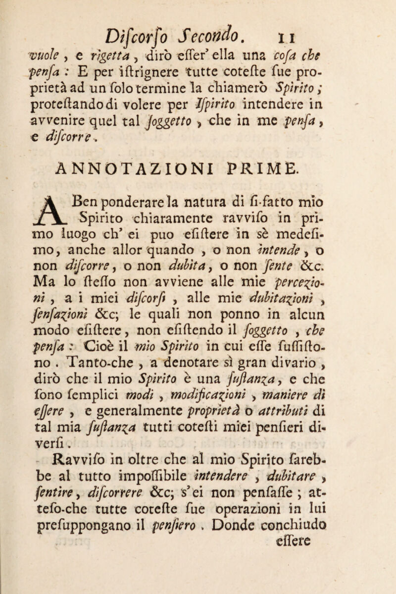 vuole , e rigetta , dirò effer’ ella una cofa che penfa : E per iftrignere tutte cotefte Tue pro¬ prietà ad un folo termine la chiamerò Spirito ; proteftandodi volere per Jfpirito intendere in avvenire quel tal Joggetto , che in me penfa, e difcorre. ANNOTAZIONI PRIME. A Ben ponderare la natura di fi-fatto mio Spirito chiaramente ravvifo in pri¬ mo luogo eh’ ei può efiftere in sè medefi- mo, anche allor quando , o non intende, o non difcorre, o non dubita, o non fente &c. Ma lo fteflo non avviene alle mie percezio¬ ni , a i miei difeorft , alle mie dubitazioni , fenfazioni &c; le quali non ponno in alcun modo efiftere, non efiftendo il foggetto , che penfa .* Cioè il mio Spirito in cui effe fuflido¬ no . Tanto-che , a denotare sì gran divario , dirò che il mio Spirito è una fuflanza, e che fono femplici modi , modificazioni > maniere dì ejjere , e generalmente proprietà o attributi di tal mia fujìanza tutti cotefti miei penfieri di¬ vertì . Ravvifo in oltre che al mio Spirito fareb¬ be al tutto imponìbile intendere , dubitare » fentire, difeorrere &c; s’ei non penfafle ; at¬ te fo-che tutte cotefte fue operazioni in lui prefuppongano il penftero . Donde conchiudo effe re