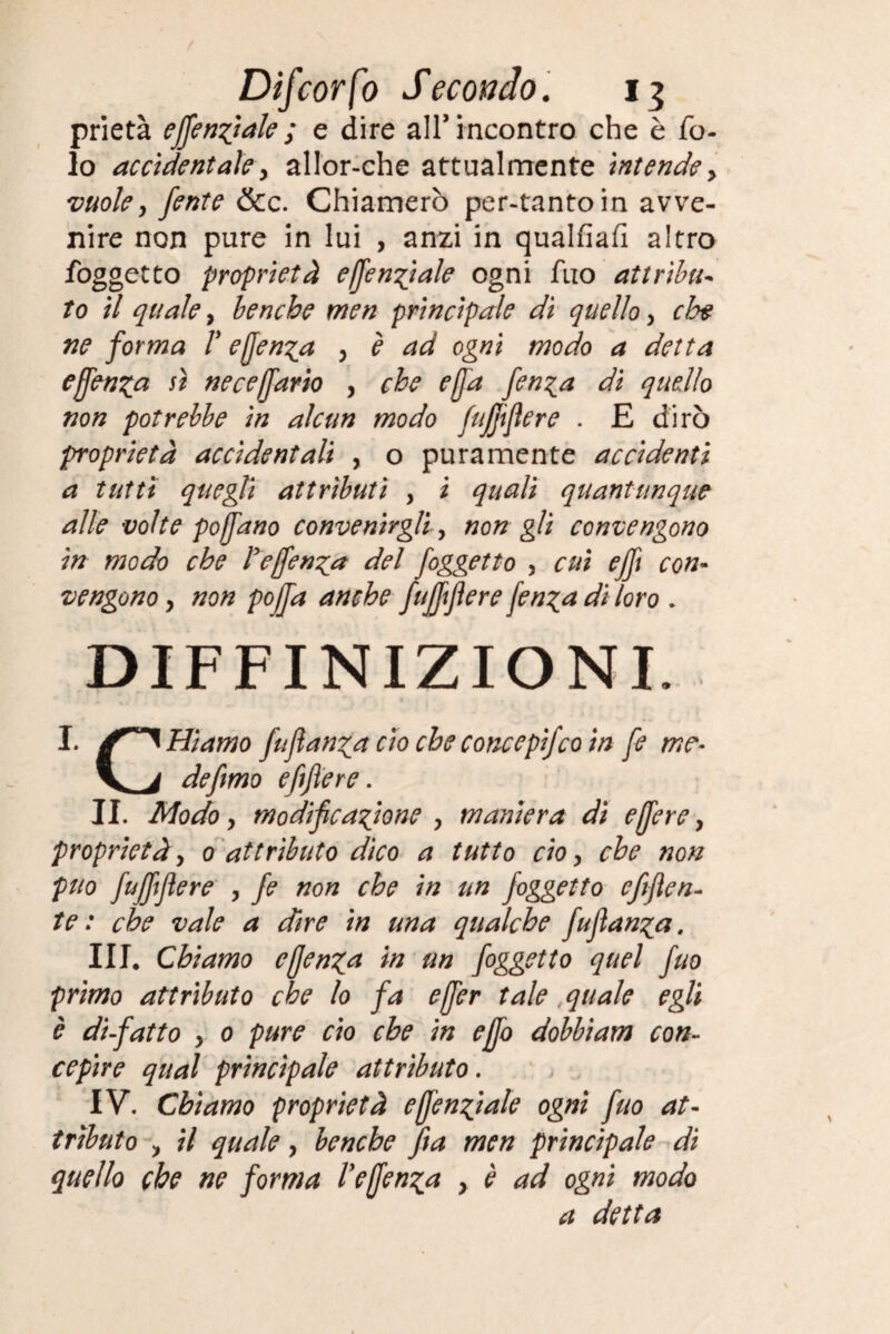 prietà effettuale ; e dire all’incontro che è fo- lo accidentale y allor-che attualmente intende y vuoley fente &c. Chiamerò per-tantoin avve¬ nire non pure in lui , anzi in qualfiafi altro foggetto proprietà effettuale ogni fuo attribuì to il qualey benché men principale di quelloy elee ne forma V effettua y è ad ogni modo a detta effen^a sì neceffario y che effa fen^a dì quello non potrebbe in alcun modo fufjtfìere . E dirò proprietà accidentali , o puramente accidenti a tutù quegli attributi , i quali quantunque alle volte poffano convenirgli y non gli convengono in modo che refenda del foggetto , cui efft con¬ vengono y non pojfa anche fuff fiere fen^a di loro * DEFINIZIONI. I. falliamo fufìan^a ciò che concepifeo in fe me- V j de fimo efijìere. II. Modo y modificatone y maniera di e(fiere y proprietà y o attributo dico a tutto ciò y che non può fufffiere y fe non che in un foggetto efiflen- te : che vale a dire in una qualche fuflan^a. Ili, Chiamo effen^a in un foggetto quel fuo primo attributo che lo fa effer tale quale egli è di-fatto y 0 pure ciò che in effo dobbiam con¬ cepire qual principale attributo. IV. Chiamo proprietà e (fendale ogni fuo at¬ tributo , il quale y benché fia men principale dì quello che ne forma refenda y è ad ogni modo a detta