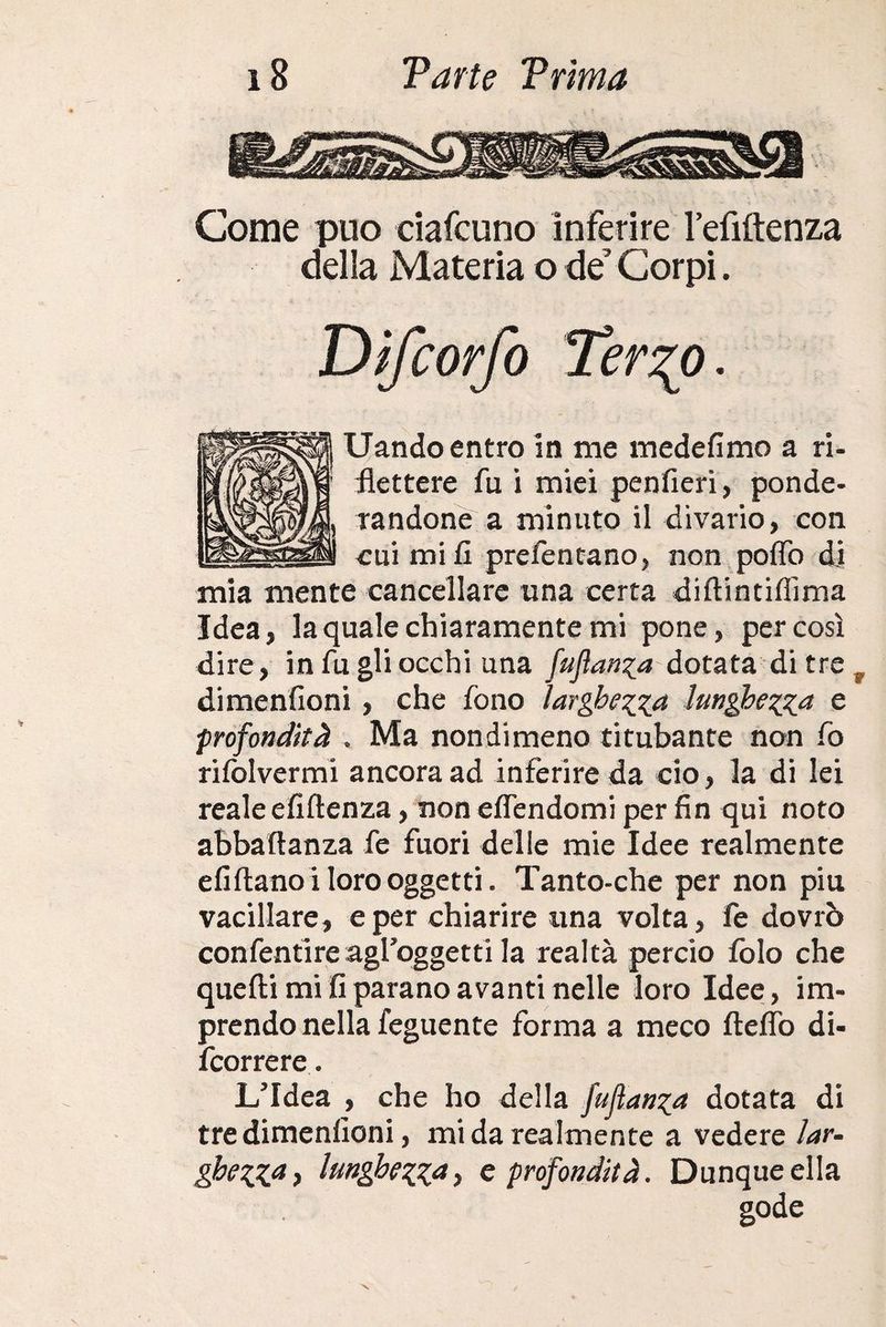 Come può ciafcuno inferire l’efiftenza della Materia o de’ Corpi. Difcorfo Ter2^0. Uando entro in me medefimo a ri- flettere fu i miei penfieri, ponde¬ randone a minuto il divario, con cui mi fi prefentano, non pollo di mia mente cancellare una certa diftintiffìma Idea, la quale chiaramente mi pone, per così dire, in fu gli occhi una fuflanza dotata di tre r dimenfioni , che fono largherà lunghezza e profondità . Ma nondimeno titubante non fo rilòlvermi ancora ad inferire da ciò, la di lei reale efiftenza, non eflendomi per fin qui noto abbaftanza fe fuori delle mie Idee realmente efiftanoi loro oggetti. Tanto-che per non piu vacillare, e per chiarire una volta, fe dovrò confentìreagl’oggetti la realtà perciò folo che quelli mi fi parano avanti nelle loro Idee, im¬ prendo nella feguente forma a meco fteflò di- fcorrere. L’Idea , che ho della fuflanza dotata di tre dimenfioni, mi da realmente a vedere lar¬ ghezza) lunghe^pid) e profondità. Dunque ella gode