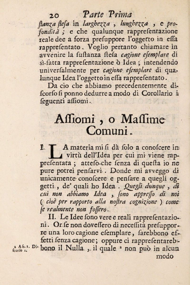 Jìtfnza flefa in larghezza , lunghezza , e pro¬ fondità ; e che qualunque rappre Tentazione reale dee a forza prefuppore loggetto in efla rapprefentato.. Voglio pertanto chiamare in avvenire la fuftanza flefa cagione ejemplare di sì-fatta rapprefentazione ò Idea ^ intendendo univerfalmente per cagione ejemplare di qua¬ lunque Idea reggette in effa rapprefentato. Da eie che abbiamo precedentemente db feorfo fi ponno dedurre a modo di Corollario i Tegnenti affiomu Affiorili , o Maffitne Comuni. E T A materia mi fi dà iole a conofcere in ■ a virtù dell’Idea per cui mi viene rap- prefentata ; attefò-che fenza di quella io ne pure potrei penfarvi . Donde mi avveggo di unicamente' conofcere e penfare a quegli og¬ getti, , de* quali ho Idea . Quegli dunque , di cui non abbiamo Idea > fono apprejjo di noi ( cioè per rapporto alla noflra cognizione ) come fe realmente non fofiero». IL Le Idee fono vere e reali rapprefentazio- ni. Orfè non dovettero di neceffità prefuppor- re una loro cagione efemplare, farebbono ef¬ fetti fenza cagione ; oppure ci rapprefentareb- tolto'i*' Di* bona il Nulla. ,, il quale 3 non può in alcun modo